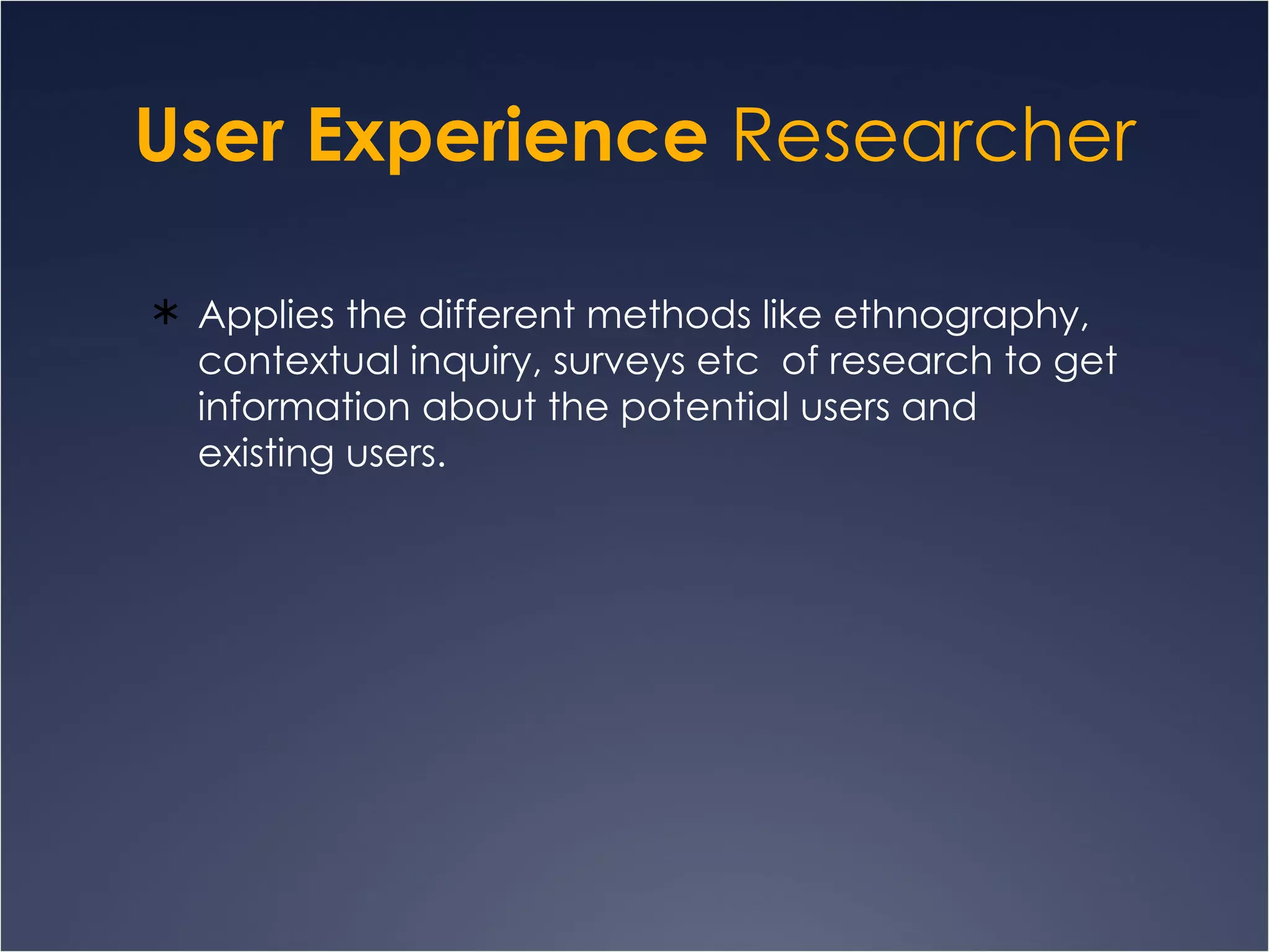 User Experience  Researcher Applies the different methods like ethnography, contextual inquiry, surveys etc  of research to get information about the potential users and existing users.  