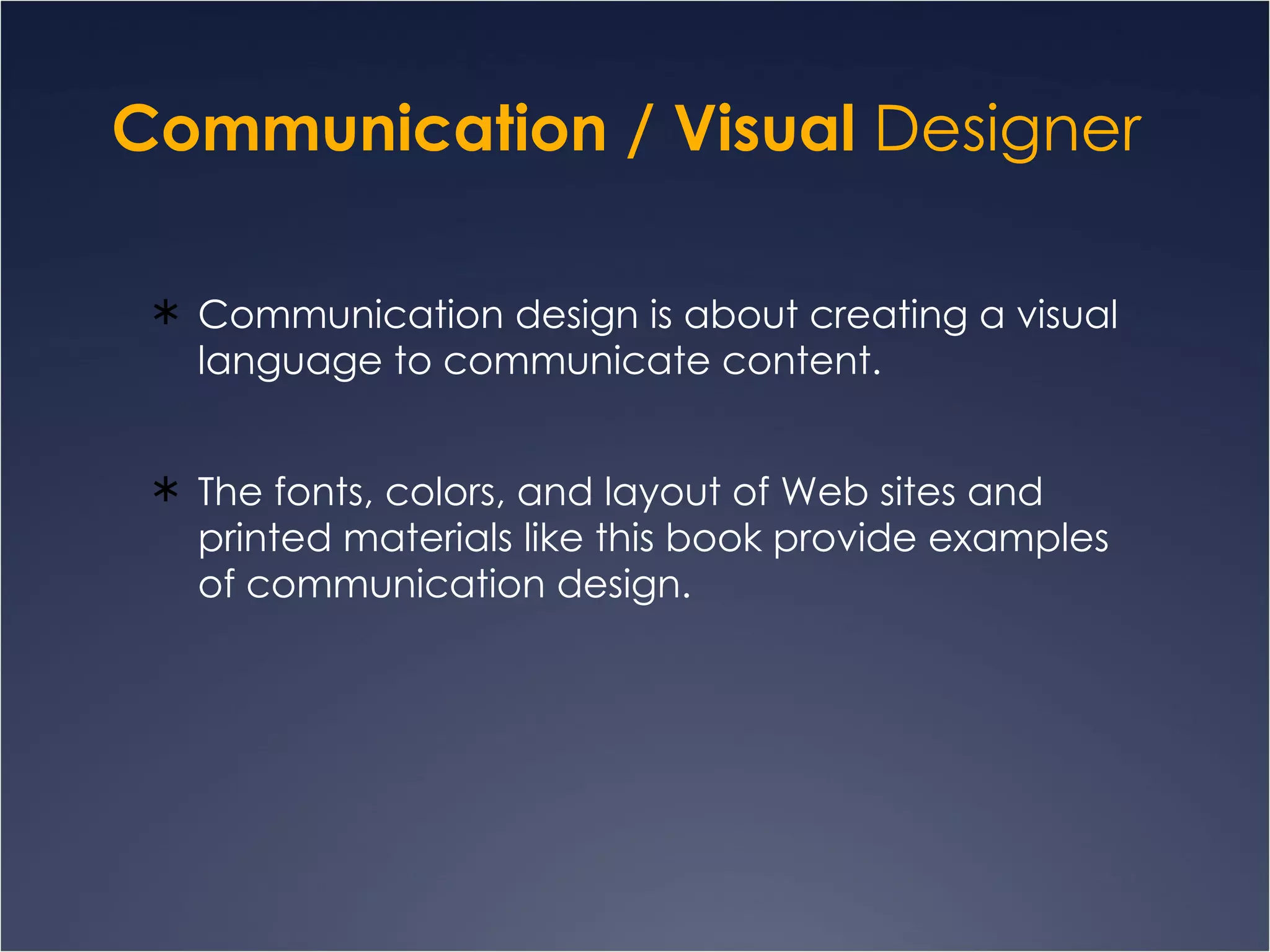 Communication / Visual  Designer  Communication design is about creating a visual language to communicate content.  The fonts, colors, and layout of Web sites and printed materials like this book provide examples of communication design. 