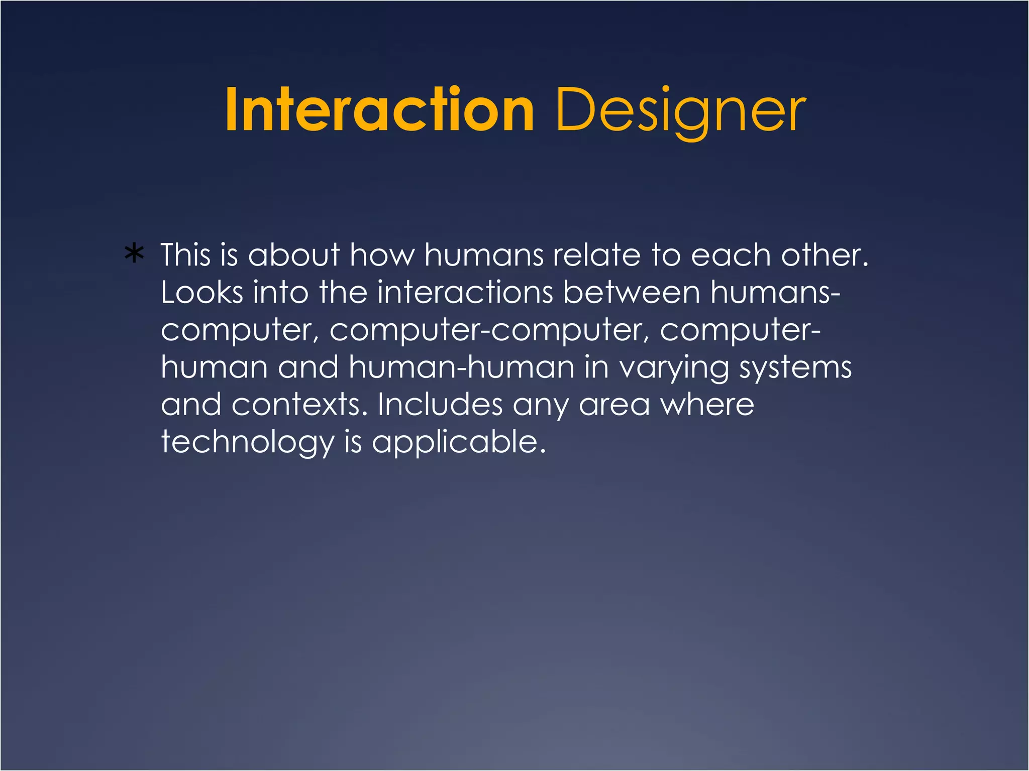 Interaction  Designer This is about how humans relate to each other. Looks into the interactions between humans-computer, computer-computer, computer-human and human-human in varying systems and contexts. Includes any area where technology is applicable.  