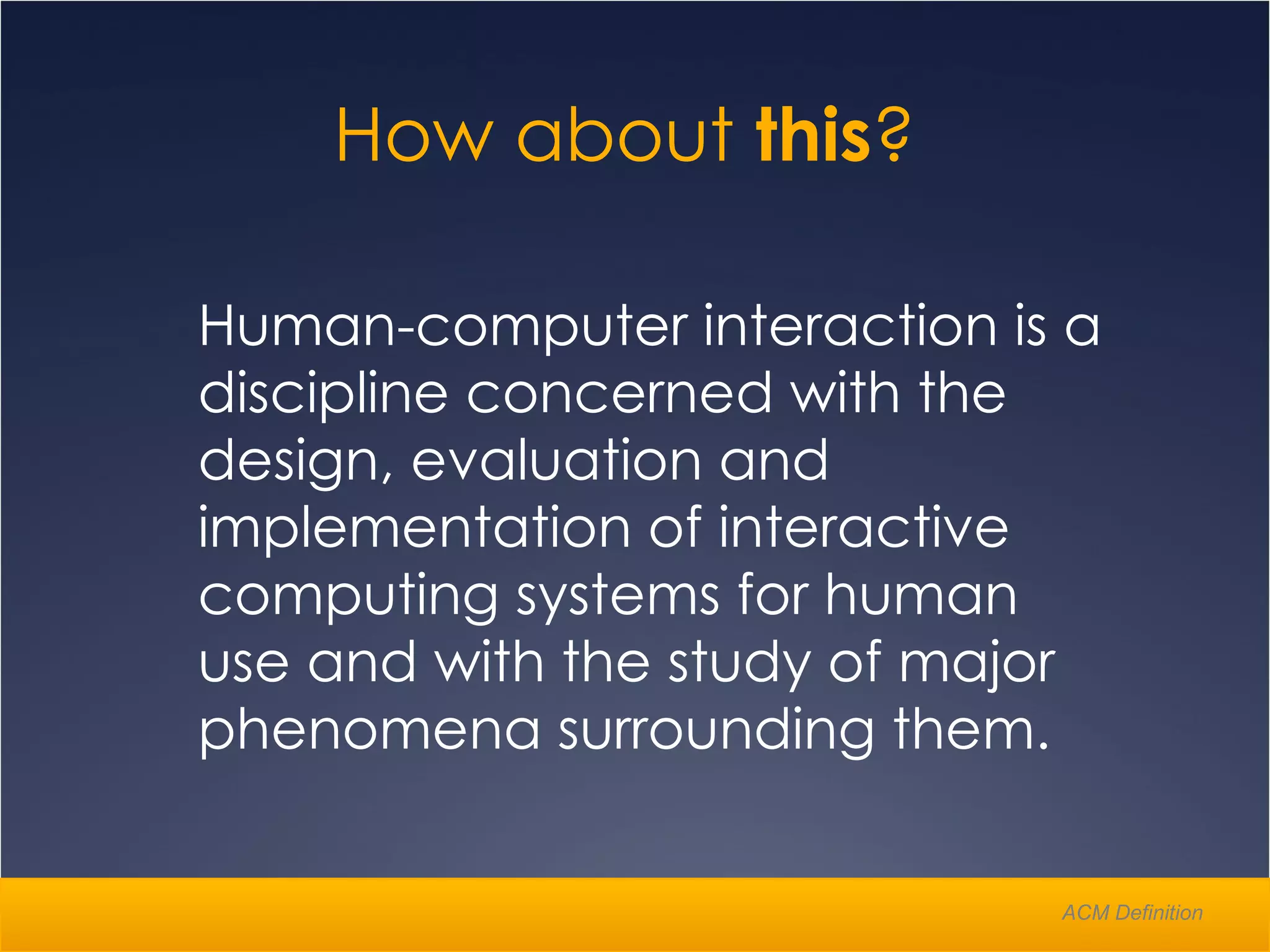 Human-computer interaction is a discipline concerned with the design, evaluation and implementation of interactive computing systems for human use and with the study of major phenomena surrounding them.  How about  this ?  ACM Definition 