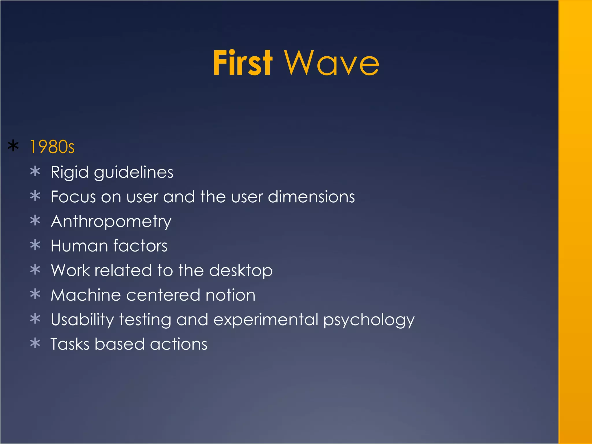 First  Wave 1980s Rigid guidelines Focus on user and the user dimensions Anthropometry Human factors Work related to the desktop Machine centered notion Usability testing and experimental psychology Tasks based actions 