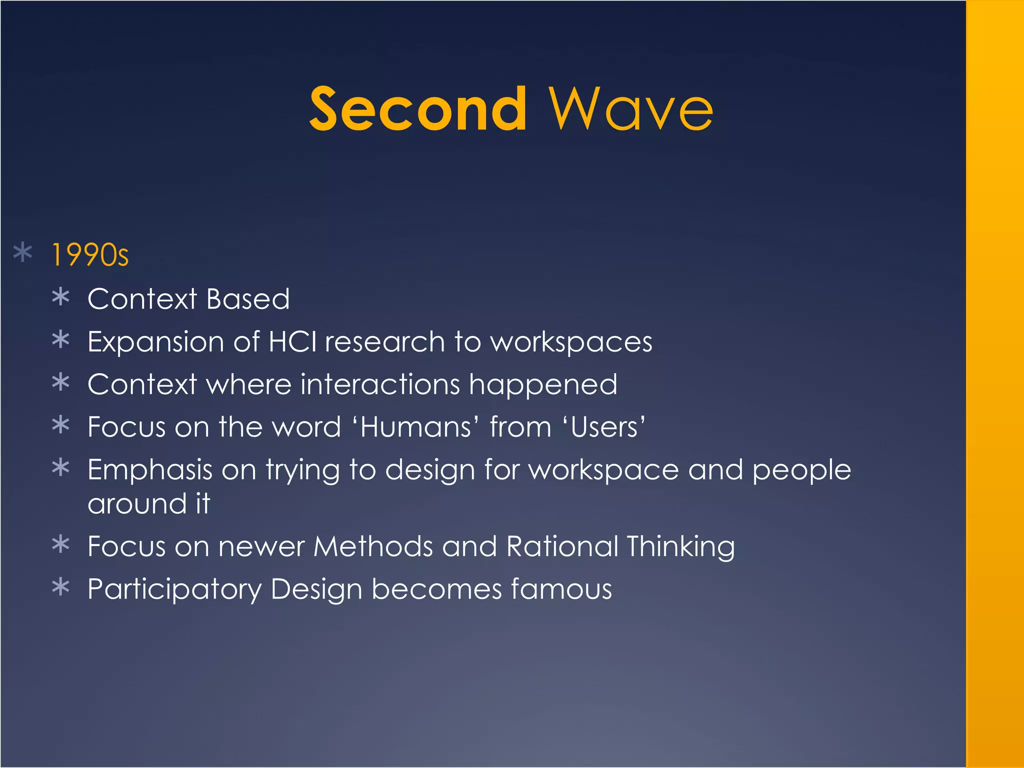 Second  Wave 1990s Context Based Expansion of HCI research to workspaces Context where interactions happened Focus on the word ‘Humans’ from ‘Users’ Emphasis on trying to design for workspace and people around it Focus on newer Methods and Rational Thinking Participatory Design becomes famous 