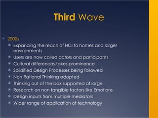 Third  Wave 2000s Expanding the reach of HCI to homes and larger environments Users are now called actors and participants Cultural differences takes prominence Solidified Design Processes being followed Non Rational Thinking adopted Thinking out of the box supported at large Research on non tangible factors like Emotions Design inputs from multiple mediators  Wider range of application of technology 