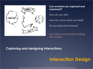 http://www.cs.princeton.edu/courses/archive/fall08/cos436/Verplank/InteractionDesign.htm Can emotions be captured and expressed? How do you do? How do I know what you feel? Do you feel what I know? How does one translate feelings into words? Capturing and designing Interactions Interaction Design 
