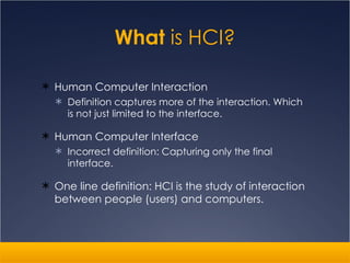What  is HCI? Human Computer Interaction Definition captures more of the interaction. Which is not just limited to the interface. Human Computer Interface Incorrect definition: Capturing only the final interface. One line definition: HCI is the study of interaction between people (users) and computers.  
