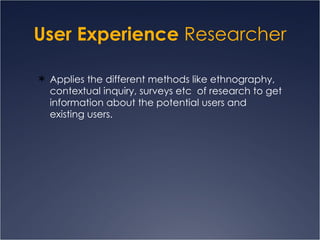 User Experience  Researcher Applies the different methods like ethnography, contextual inquiry, surveys etc  of research to get information about the potential users and existing users.  