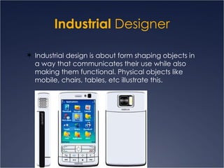 Industrial  Designer Industrial design is about form shaping objects in a way that communicates their use while also making them functional. Physical objects like mobile, chairs, tables, etc illustrate this. 