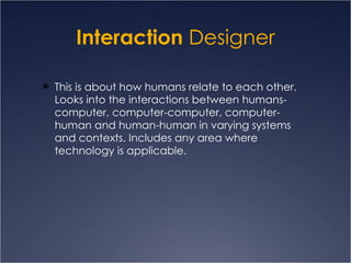 Interaction  Designer This is about how humans relate to each other. Looks into the interactions between humans-computer, computer-computer, computer-human and human-human in varying systems and contexts. Includes any area where technology is applicable.  