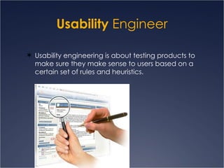Usability  Engineer Usability engineering is about testing products to make sure they make sense to users based on a certain set of rules and heuristics. 