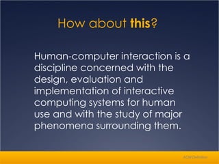 Human-computer interaction is a discipline concerned with the design, evaluation and implementation of interactive computing systems for human use and with the study of major phenomena surrounding them.  How about  this ?  ACM Definition 