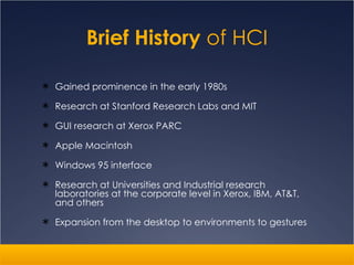 Brief History  of HCI Gained prominence in the early 1980s Research at Stanford Research Labs and MIT GUI research at Xerox PARC Apple Macintosh Windows 95 interface Research at Universities and Industrial research laboratories at the corporate level in Xerox, IBM, AT&T, and others Expansion from the desktop to environments to gestures 