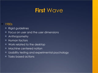 First  Wave 1980s Rigid guidelines Focus on user and the user dimensions Anthropometry Human factors Work related to the desktop Machine centered notion Usability testing and experimental psychology Tasks based actions 