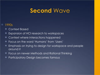 Second  Wave 1990s Context Based Expansion of HCI research to workspaces Context where interactions happened Focus on the word ‘Humans’ from ‘Users’ Emphasis on trying to design for workspace and people around it Focus on newer Methods and Rational Thinking Participatory Design becomes famous 
