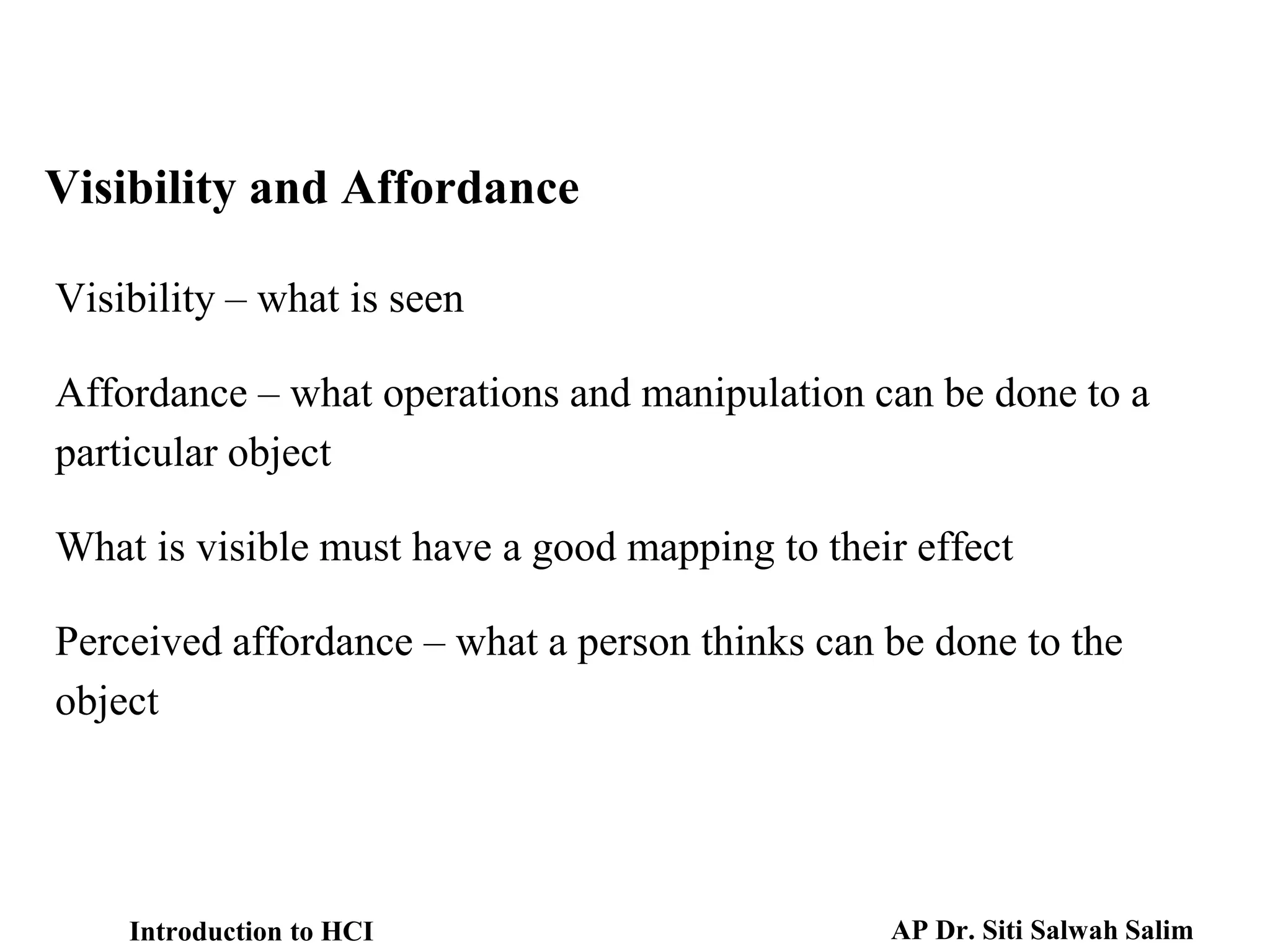 Visibility and Affordance
Visibility – what is seen
Affordance – what operations and manipulation can be done to a
particular object
What is visible must have a good mapping to their effect
Perceived affordance – what a person thinks can be done to the
object
Introduction to HCI AP Dr. Siti Salwah Salim
 