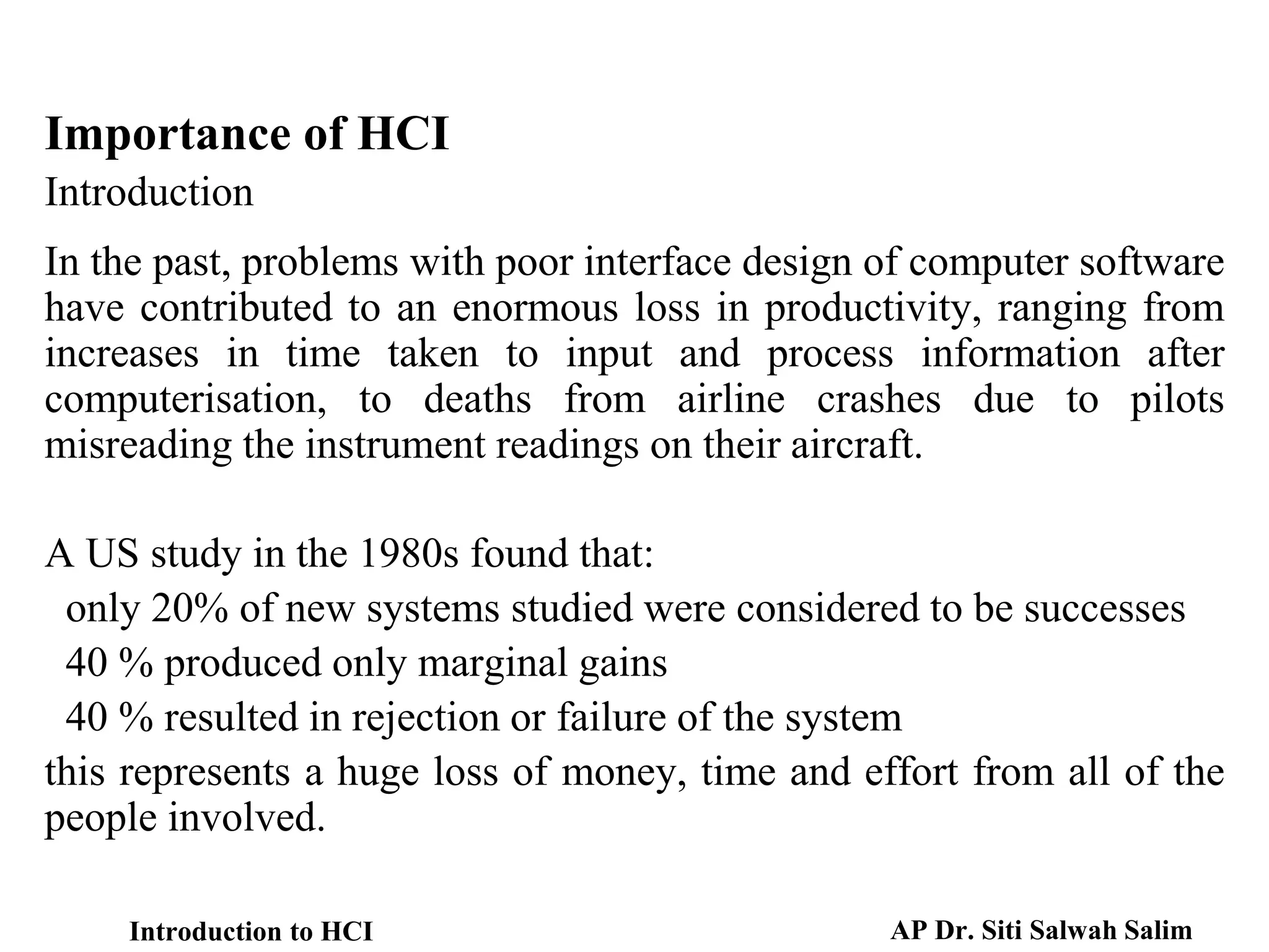 Importance of HCI
Introduction
In the past, problems with poor interface design of computer software
have contributed to an enormous loss in productivity, ranging from
increases in time taken to input and process information after
computerisation, to deaths from airline crashes due to pilots
misreading the instrument readings on their aircraft.
A US study in the 1980s found that:
only 20% of new systems studied were considered to be successes
40 % produced only marginal gains
40 % resulted in rejection or failure of the system
this represents a huge loss of money, time and effort from all of the
people involved.
Introduction to HCI AP Dr. Siti Salwah Salim
 
