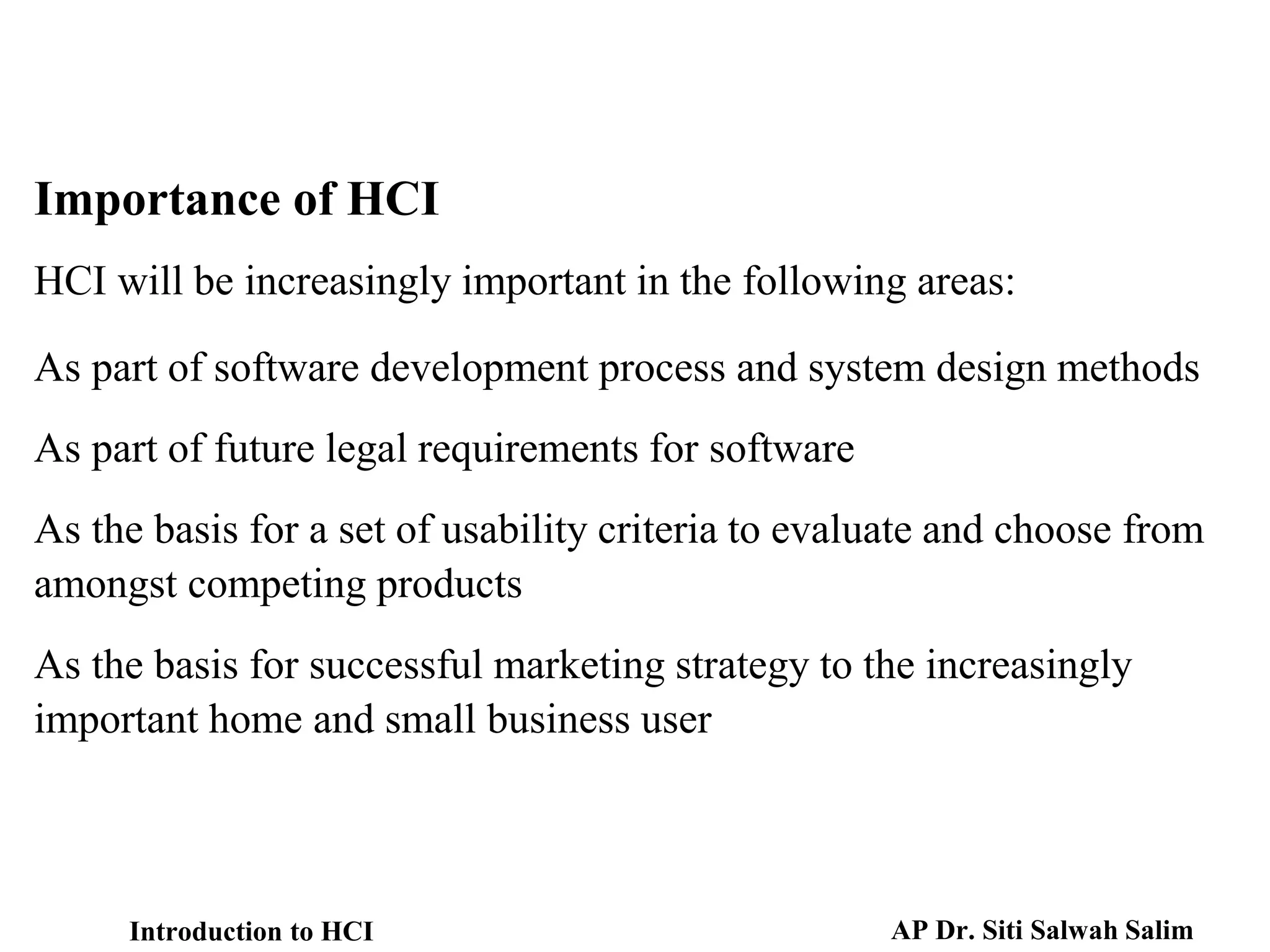 HCI will be increasingly important in the following areas:
As part of software development process and system design methods
As part of future legal requirements for software
As the basis for a set of usability criteria to evaluate and choose from
amongst competing products
As the basis for successful marketing strategy to the increasingly
important home and small business user
Importance of HCI
Introduction to HCI AP Dr. Siti Salwah Salim
 