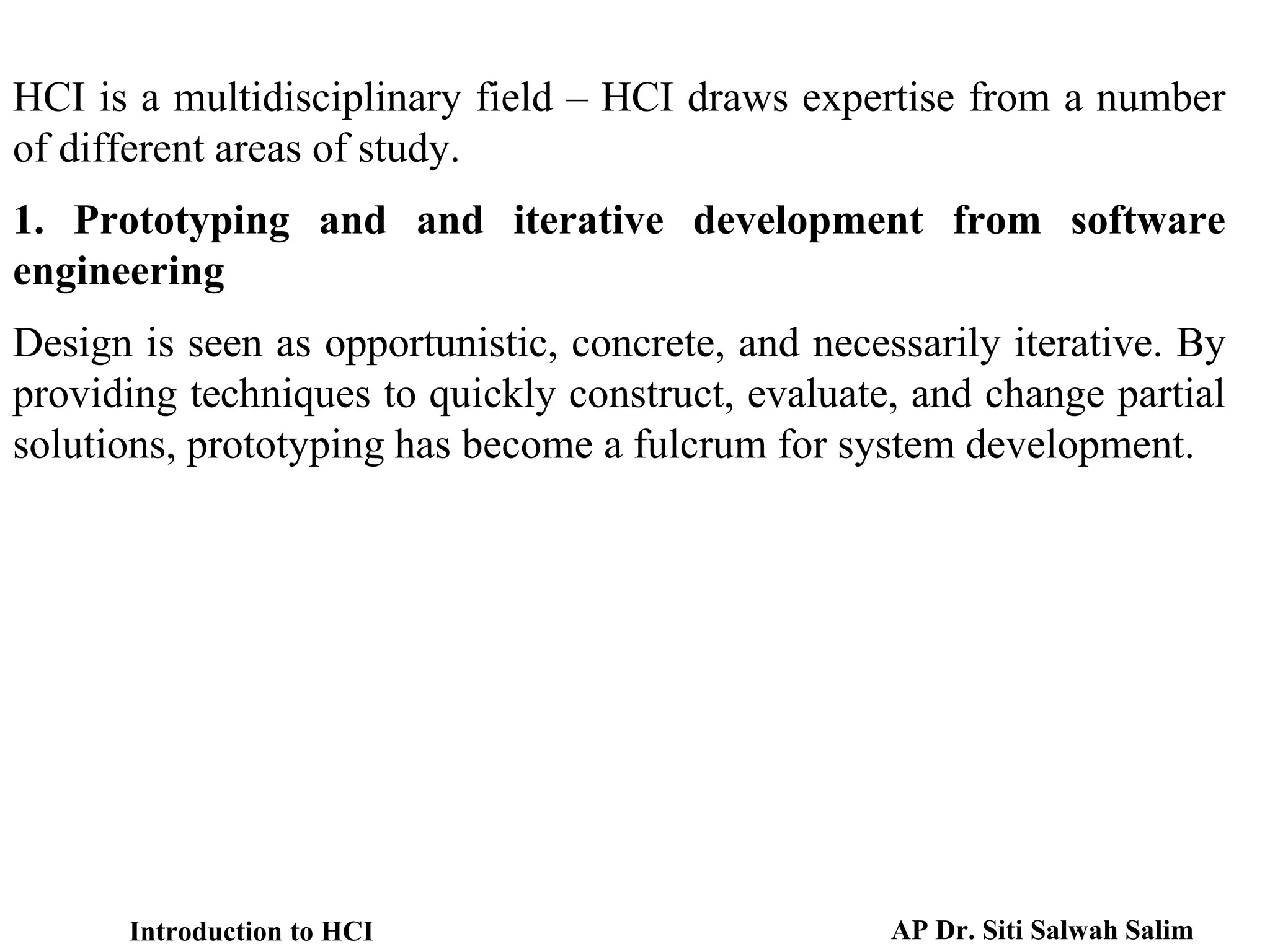HCI is a multidisciplinary field – HCI draws expertise from a number
of different areas of study.
1. Prototyping and and iterative development from software
engineering
Design is seen as opportunistic, concrete, and necessarily iterative. By
providing techniques to quickly construct, evaluate, and change partial
solutions, prototyping has become a fulcrum for system development.
Introduction to HCI AP Dr. Siti Salwah Salim
 