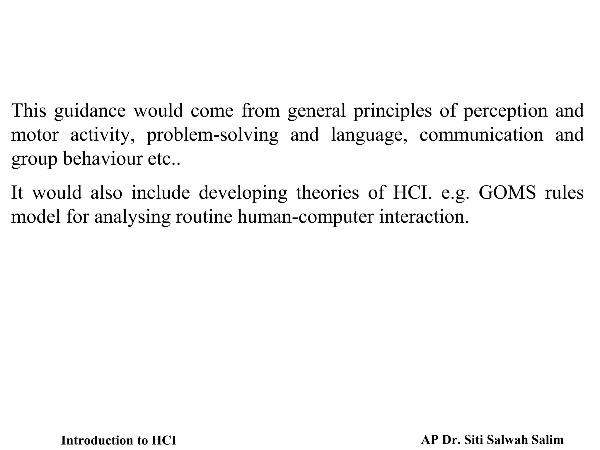 This guidance would come from general principles of perception and
motor activity, problem-solving and language, communication and
group behaviour etc..
It would also include developing theories of HCI. e.g. GOMS rules
model for analysing routine human-computer interaction.
Introduction to HCI AP Dr. Siti Salwah Salim
 