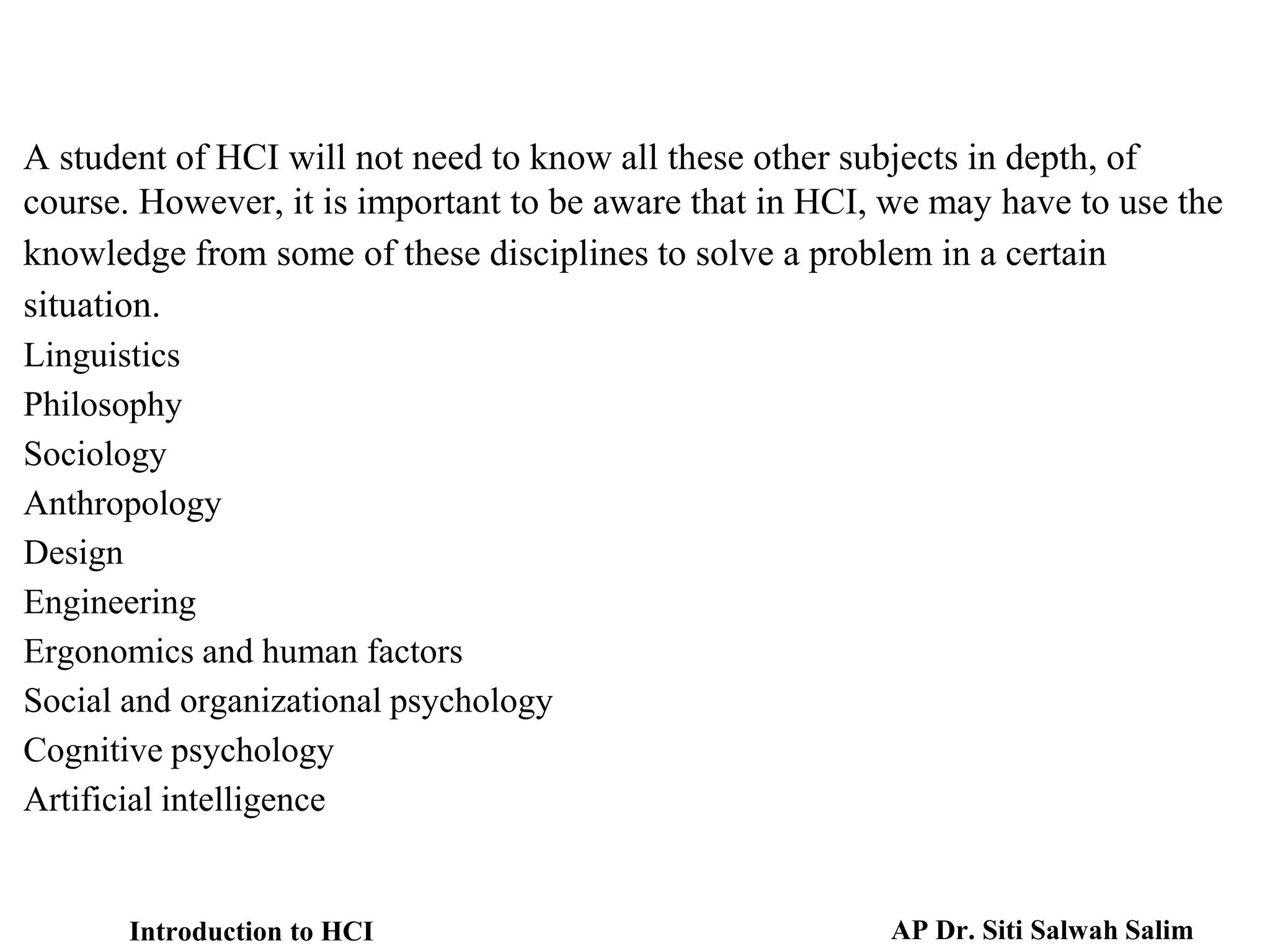 A student of HCI will not need to know all these other subjects in depth, of
course. However, it is important to be aware that in HCI, we may have to use the
knowledge from some of these disciplines to solve a problem in a certain
situation.
Linguistics
Philosophy
Sociology
Anthropology
Design
Engineering
Ergonomics and human factors
Social and organizational psychology
Cognitive psychology
Artificial intelligence
Introduction to HCI AP Dr. Siti Salwah Salim
 