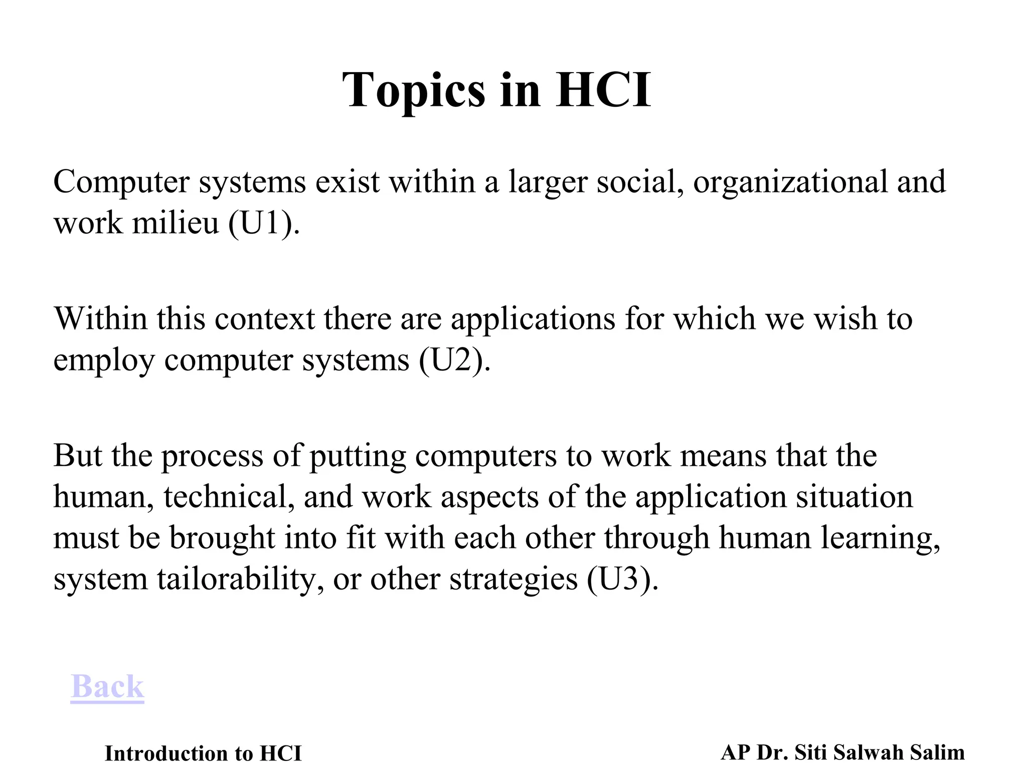 Introduction to HCI AP Dr. Siti Salwah Salim
Back
Computer systems exist within a larger social, organizational and
work milieu (U1).
Within this context there are applications for which we wish to
employ computer systems (U2).
But the process of putting computers to work means that the
human, technical, and work aspects of the application situation
must be brought into fit with each other through human learning,
system tailorability, or other strategies (U3).
Topics in HCI
 