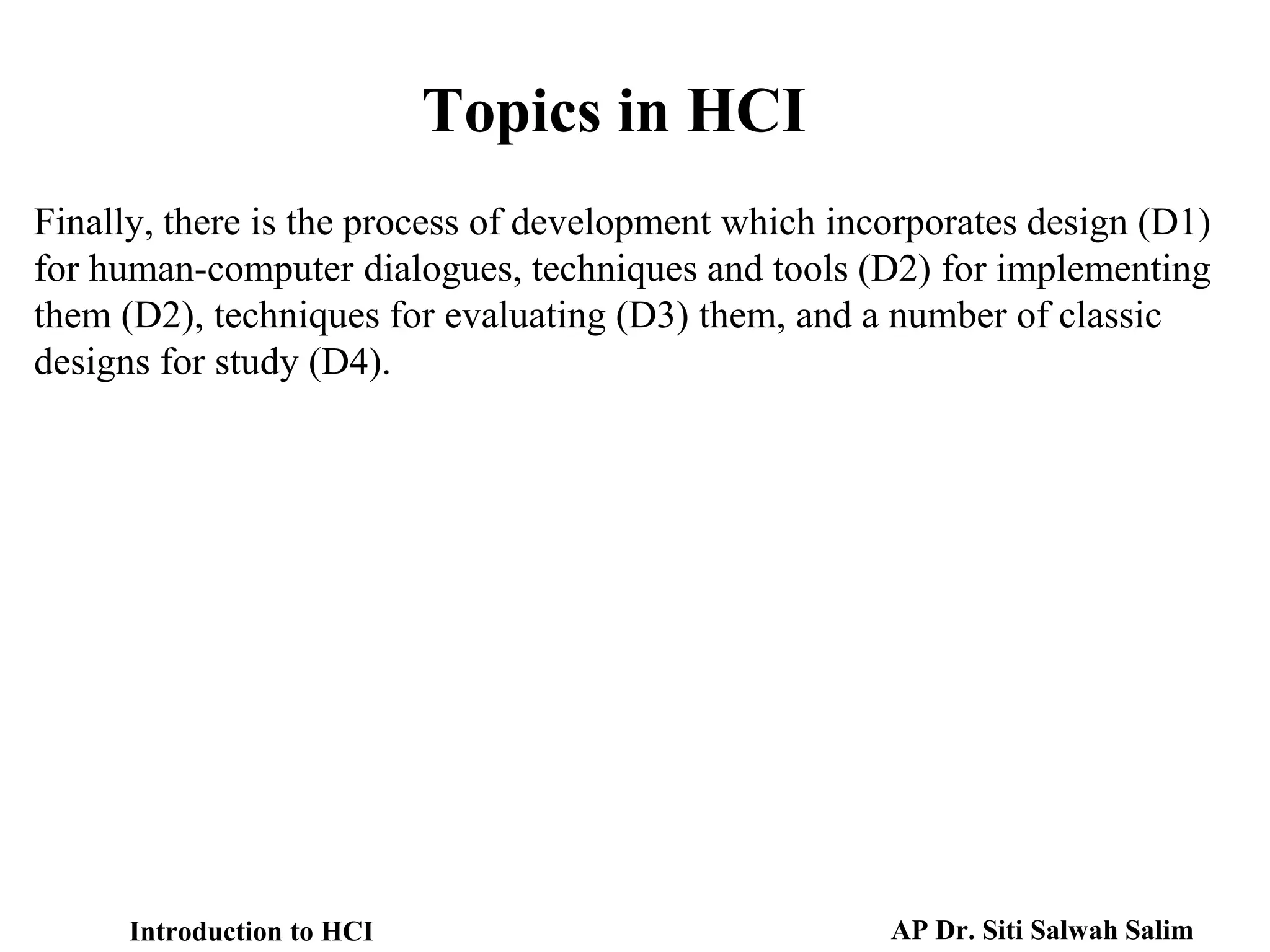 Introduction to HCI AP Dr. Siti Salwah Salim
Finally, there is the process of development which incorporates design (D1)
for human-computer dialogues, techniques and tools (D2) for implementing
them (D2), techniques for evaluating (D3) them, and a number of classic
designs for study (D4).
Topics in HCI
 
