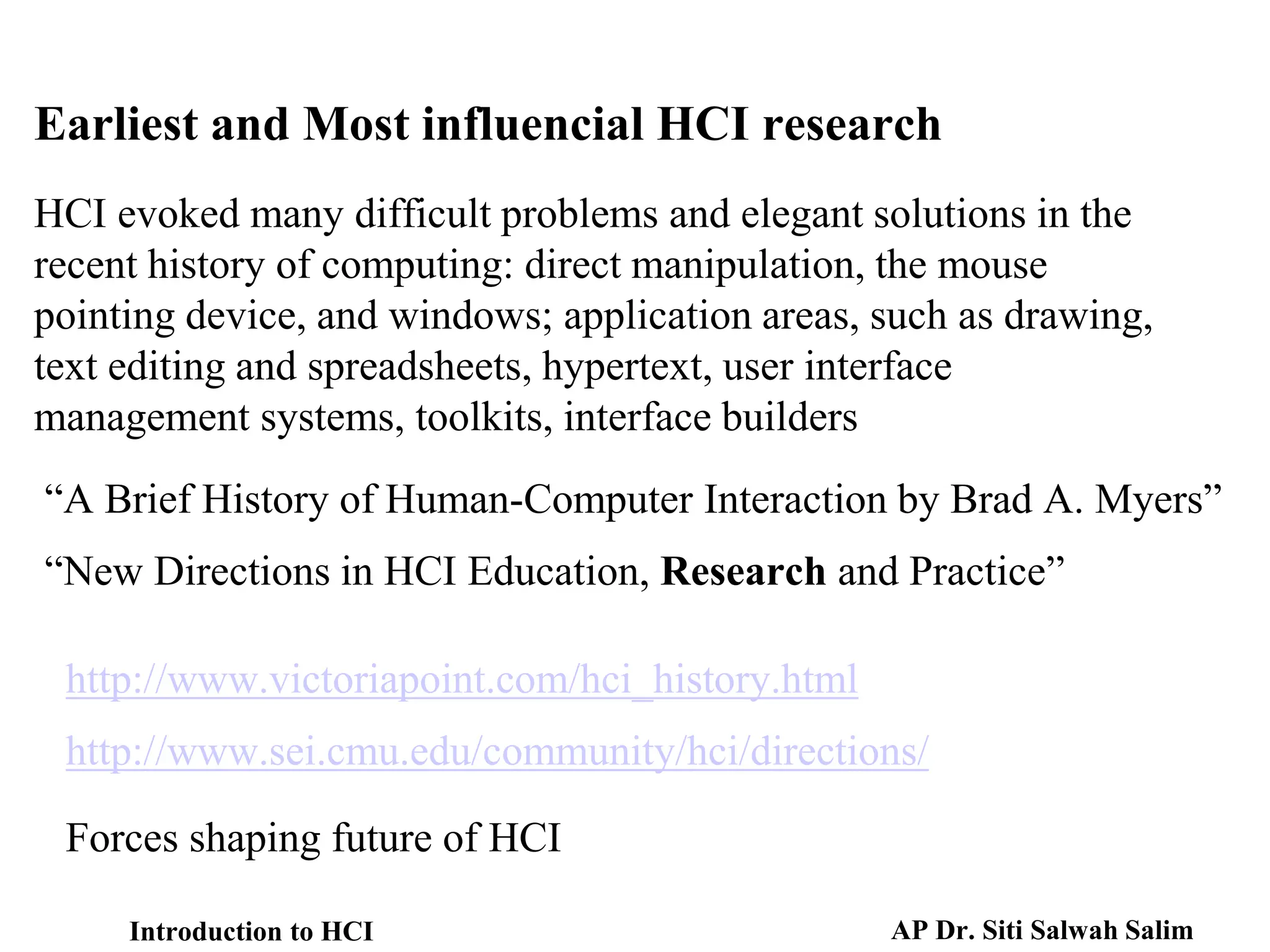 HCI evoked many difficult problems and elegant solutions in the
recent history of computing: direct manipulation, the mouse
pointing device, and windows; application areas, such as drawing,
text editing and spreadsheets, hypertext, user interface
management systems, toolkits, interface builders
“A Brief History of Human-Computer Interaction by Brad A. Myers”
“New Directions in HCI Education, Research and Practice”
http://www.victoriapoint.com/hci_history.html
http://www.sei.cmu.edu/community/hci/directions/
Forces shaping future of HCI
Earliest and Most influencial HCI research
Introduction to HCI AP Dr. Siti Salwah Salim
 