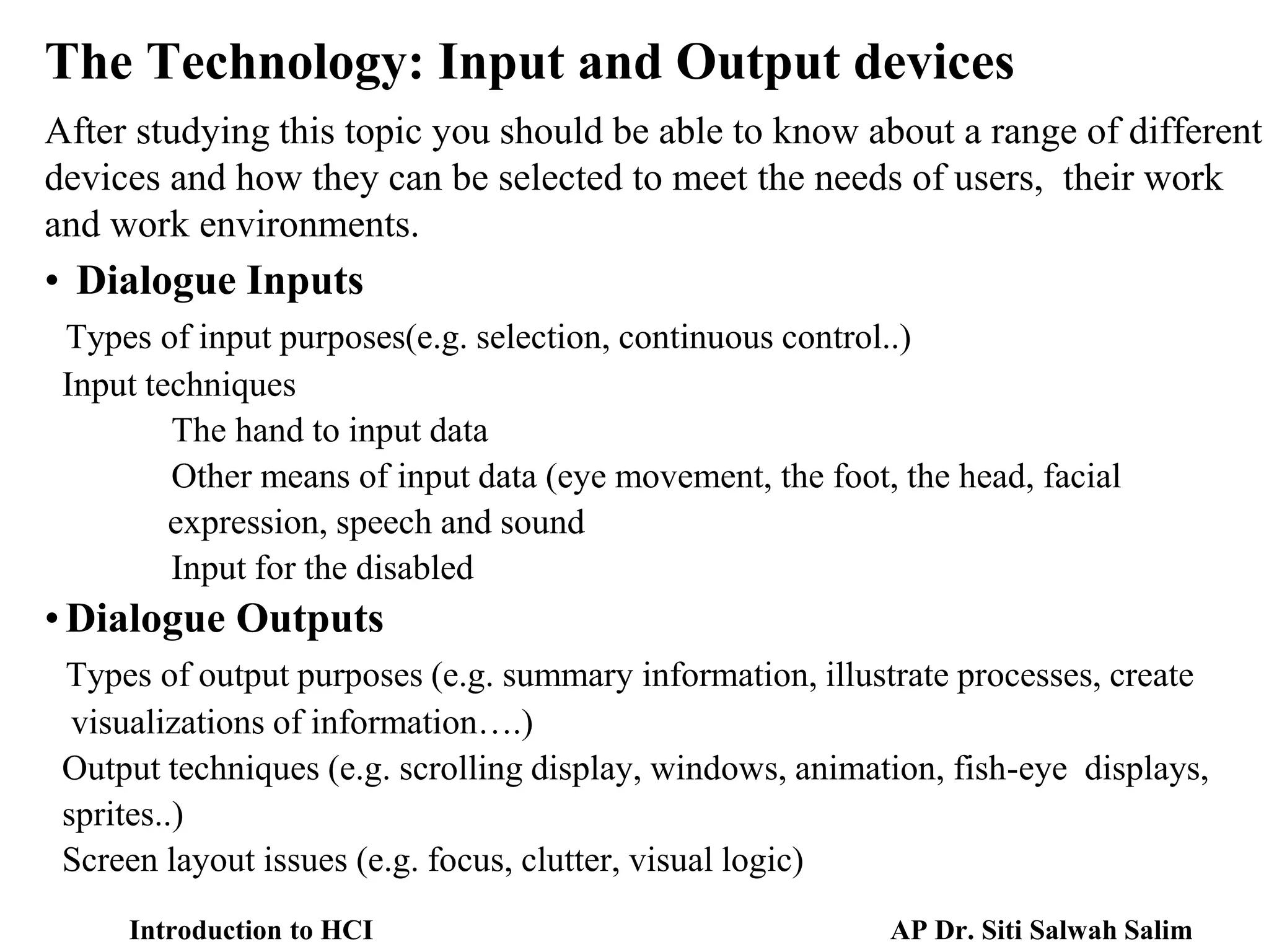 The Technology: Input and Output devices
After studying this topic you should be able to know about a range of different
devices and how they can be selected to meet the needs of users, their work
and work environments.
• Dialogue Inputs
Types of input purposes(e.g. selection, continuous control..)
Input techniques
The hand to input data
Other means of input data (eye movement, the foot, the head, facial
expression, speech and sound
Input for the disabled
•Dialogue Outputs
Types of output purposes (e.g. summary information, illustrate processes, create
visualizations of information….)
Output techniques (e.g. scrolling display, windows, animation, fish-eye displays,
sprites..)
Screen layout issues (e.g. focus, clutter, visual logic)
AP Dr. Siti Salwah Salim
Introduction to HCI
 
