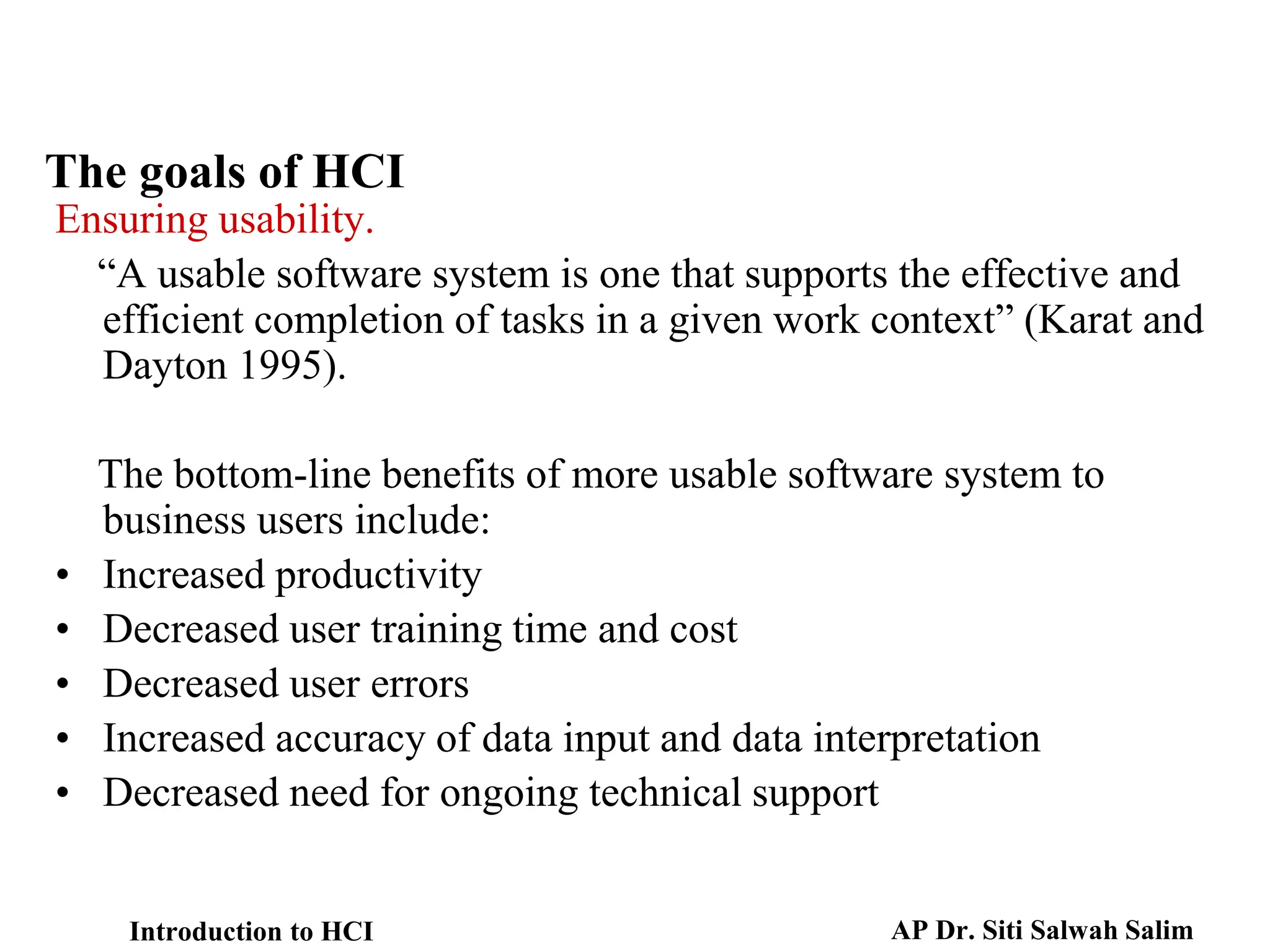 The goals of HCI
Ensuring usability.
“A usable software system is one that supports the effective and
efficient completion of tasks in a given work context” (Karat and
Dayton 1995).
The bottom-line benefits of more usable software system to
business users include:
• Increased productivity
• Decreased user training time and cost
• Decreased user errors
• Increased accuracy of data input and data interpretation
• Decreased need for ongoing technical support
Introduction to HCI AP Dr. Siti Salwah Salim
 