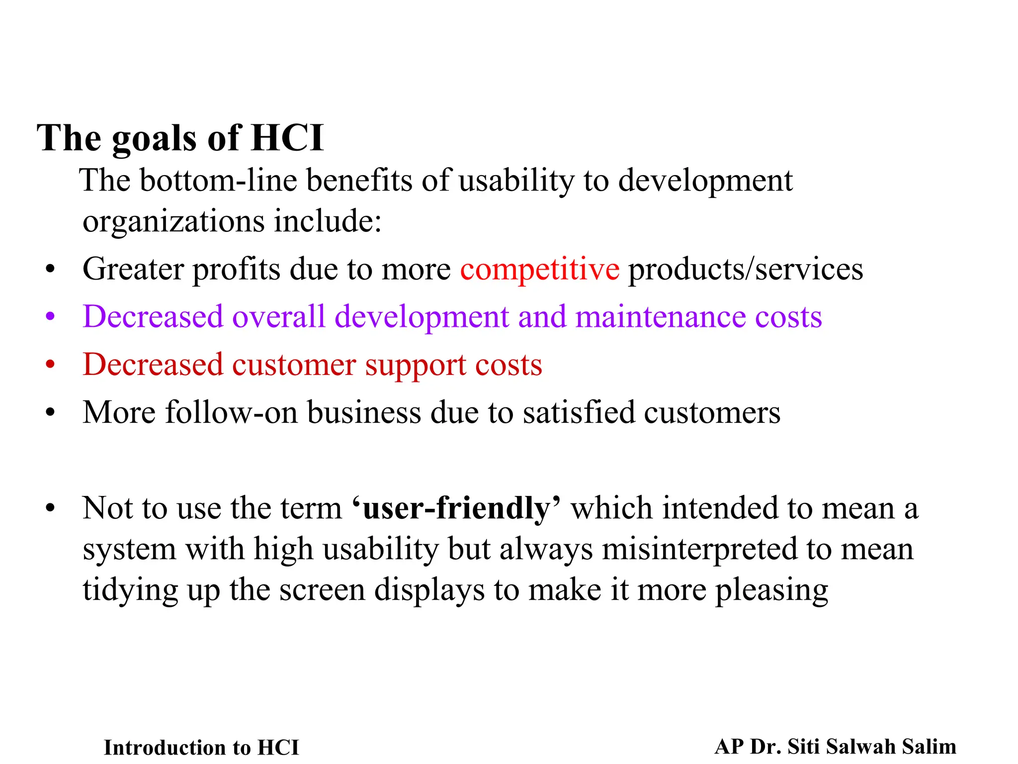 The goals of HCI
The bottom-line benefits of usability to development
organizations include:
• Greater profits due to more competitive products/services
• Decreased overall development and maintenance costs
• Decreased customer support costs
• More follow-on business due to satisfied customers
• Not to use the term ‘user-friendly’ which intended to mean a
system with high usability but always misinterpreted to mean
tidying up the screen displays to make it more pleasing
Introduction to HCI AP Dr. Siti Salwah Salim
 