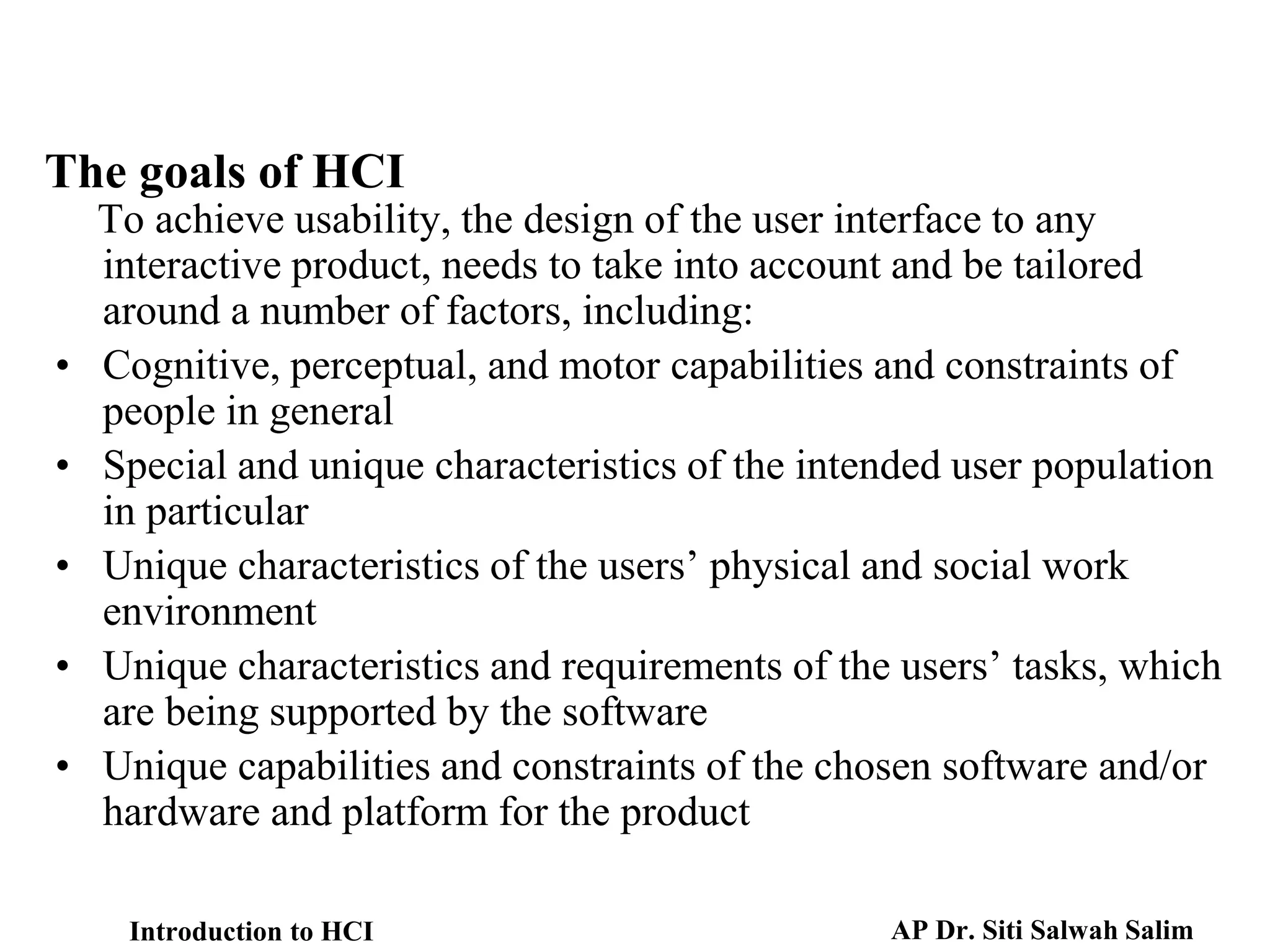 The goals of HCI
To achieve usability, the design of the user interface to any
interactive product, needs to take into account and be tailored
around a number of factors, including:
• Cognitive, perceptual, and motor capabilities and constraints of
people in general
• Special and unique characteristics of the intended user population
in particular
• Unique characteristics of the users’ physical and social work
environment
• Unique characteristics and requirements of the users’ tasks, which
are being supported by the software
• Unique capabilities and constraints of the chosen software and/or
hardware and platform for the product
Introduction to HCI AP Dr. Siti Salwah Salim
 