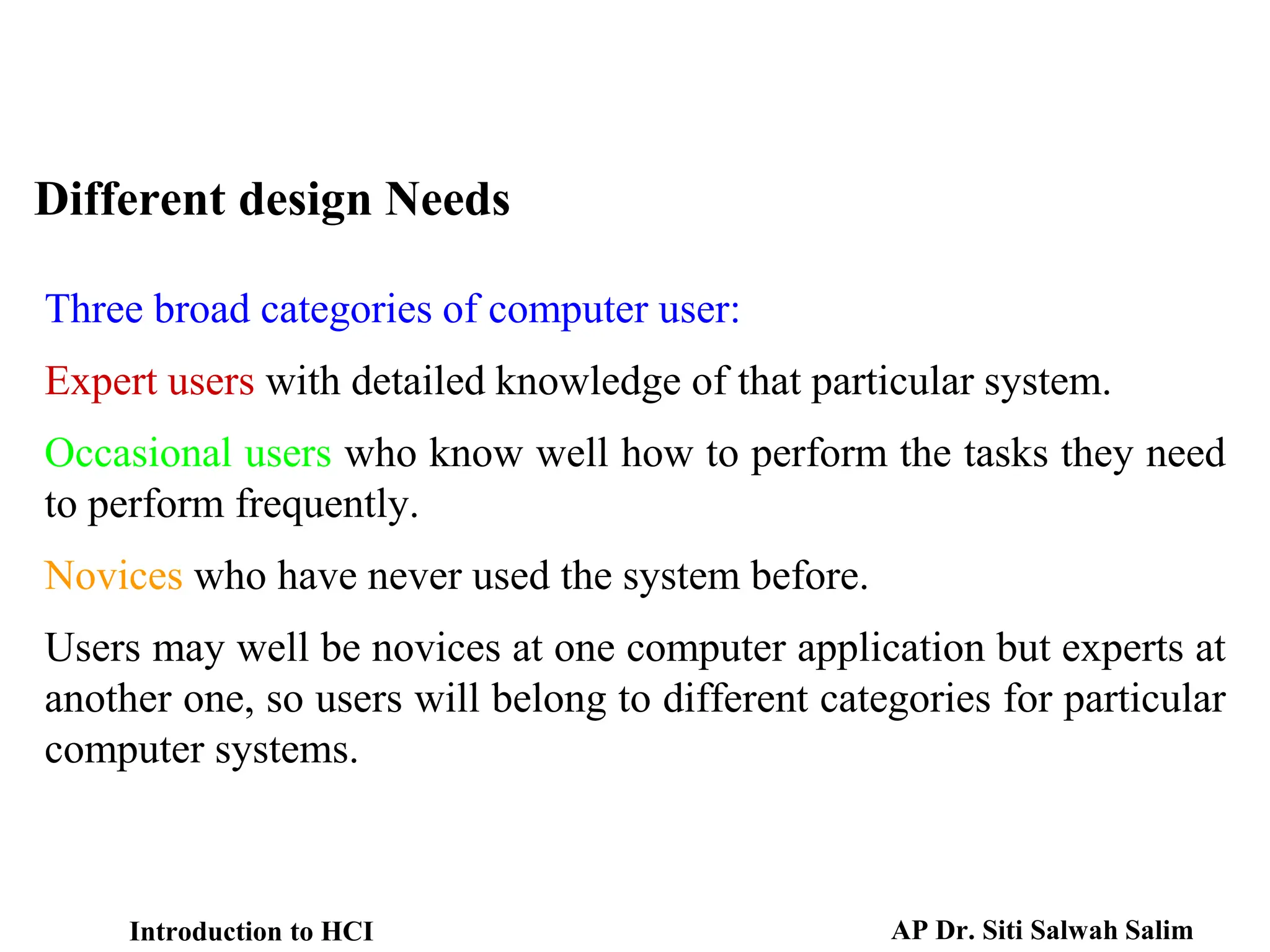 Different design Needs
Three broad categories of computer user:
Expert users with detailed knowledge of that particular system.
Occasional users who know well how to perform the tasks they need
to perform frequently.
Novices who have never used the system before.
Users may well be novices at one computer application but experts at
another one, so users will belong to different categories for particular
computer systems.
Introduction to HCI AP Dr. Siti Salwah Salim
 