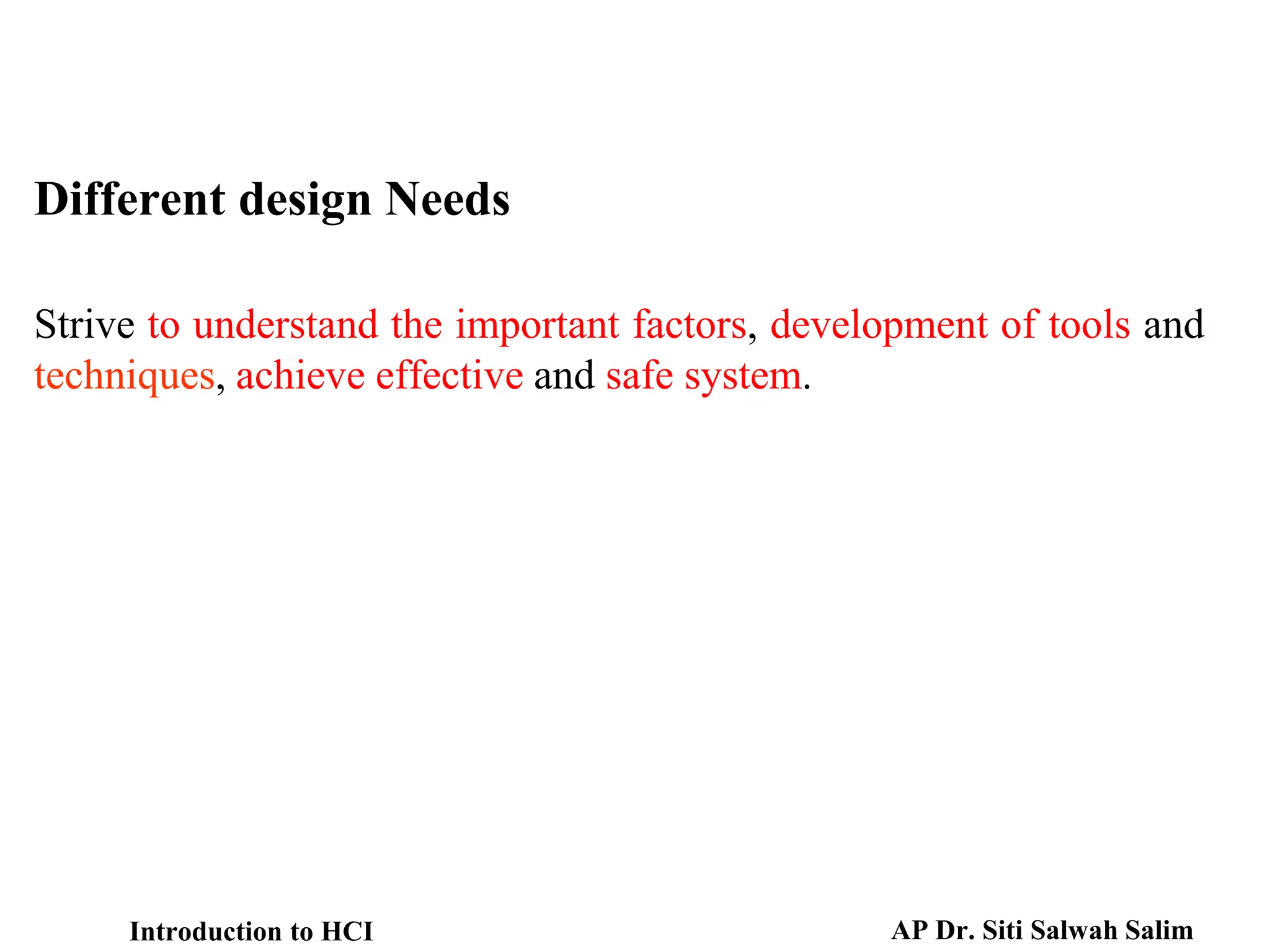 Strive to understand the important factors, development of tools and
techniques, achieve effective and safe system.
Different design Needs
Introduction to HCI AP Dr. Siti Salwah Salim
 