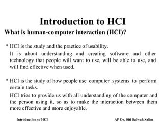 Introduction to HCI
What is human-computer interaction (HCI)?
* HCI is the study and the practice of usability.
It is about understanding and creating software and other
technology that people will want to use, will be able to use, and
will find effective when used.
* HCI is the study of how people use computer systems to perform
HCI tries to provide us with all understanding of the computer and
the person using it, so as to make the interaction between them
more effective and more enjoyable.
certain tasks.
Introduction to HCI AP Dr. Siti Salwah Salim
 