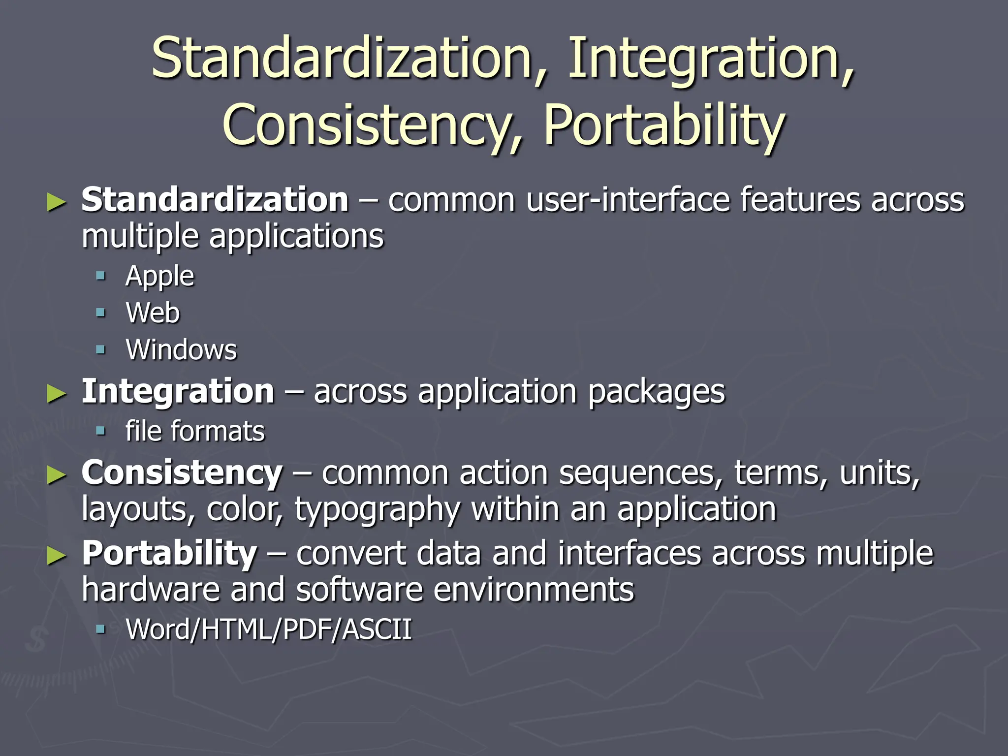 Standardization, Integration,
Consistency, Portability
► Standardization – common user-interface features across
multiple applications
 Apple
 Web
 Windows
► Integration – across application packages
 file formats
► Consistency – common action sequences, terms, units,
layouts, color, typography within an application
► Portability – convert data and interfaces across multiple
hardware and software environments
 Word/HTML/PDF/ASCII
 