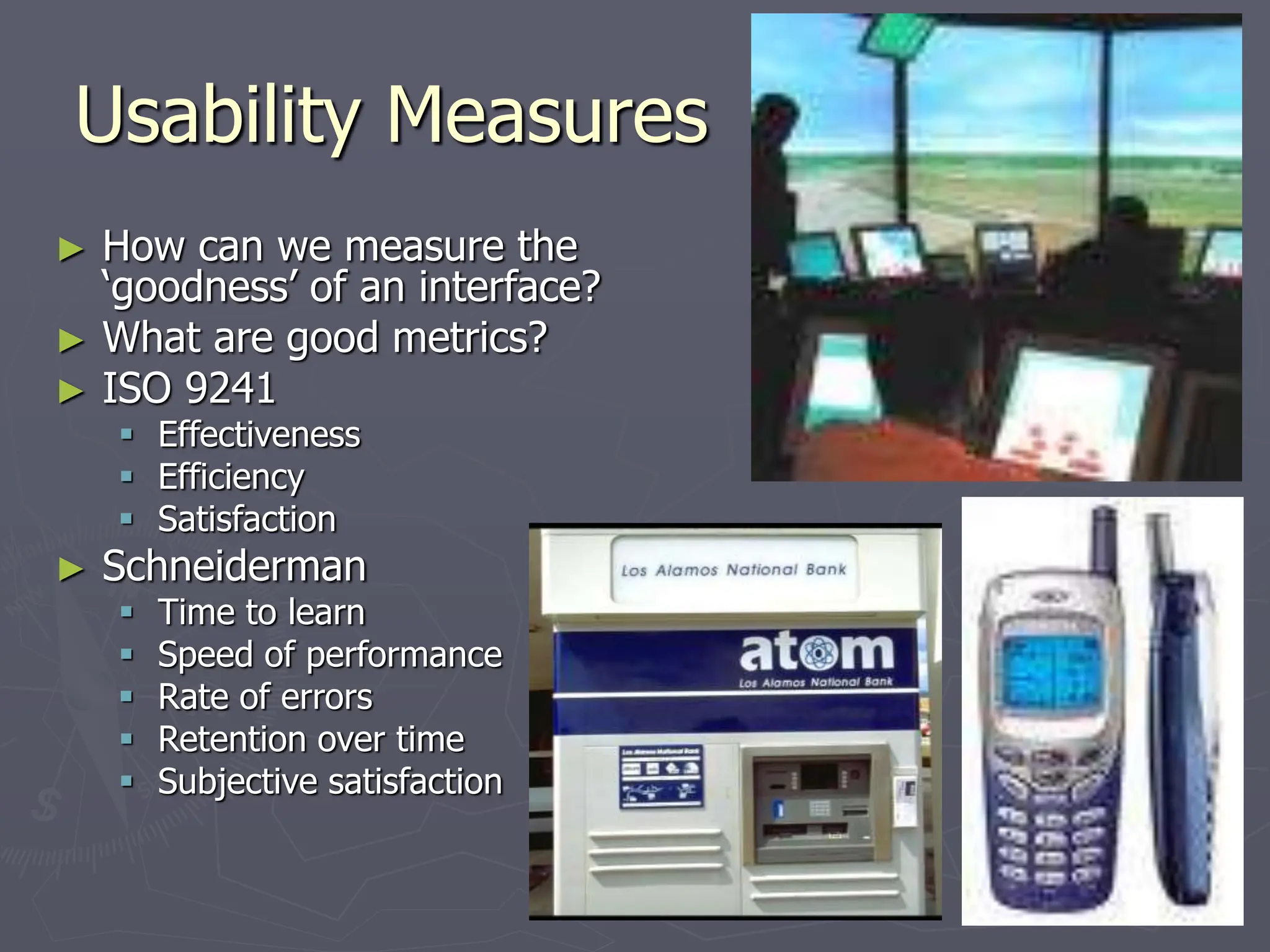Usability Measures
► How can we measure the
‘goodness’ of an interface?
► What are good metrics?
► ISO 9241
 Effectiveness
 Efficiency
 Satisfaction
► Schneiderman
 Time to learn
 Speed of performance
 Rate of errors
 Retention over time
 Subjective satisfaction
 