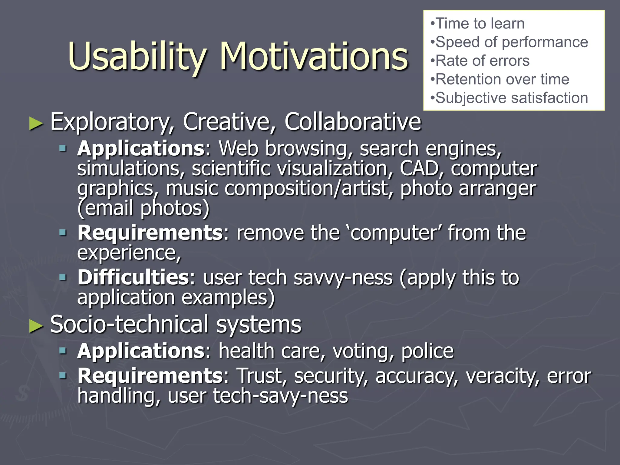 Usability Motivations
► Exploratory, Creative, Collaborative
 Applications: Web browsing, search engines,
simulations, scientific visualization, CAD, computer
graphics, music composition/artist, photo arranger
(email photos)
 Requirements: remove the ‘computer’ from the
experience,
 Difficulties: user tech savvy-ness (apply this to
application examples)
► Socio-technical systems
 Applications: health care, voting, police
 Requirements: Trust, security, accuracy, veracity, error
handling, user tech-savy-ness
•Time to learn
•Speed of performance
•Rate of errors
•Retention over time
•Subjective satisfaction
 