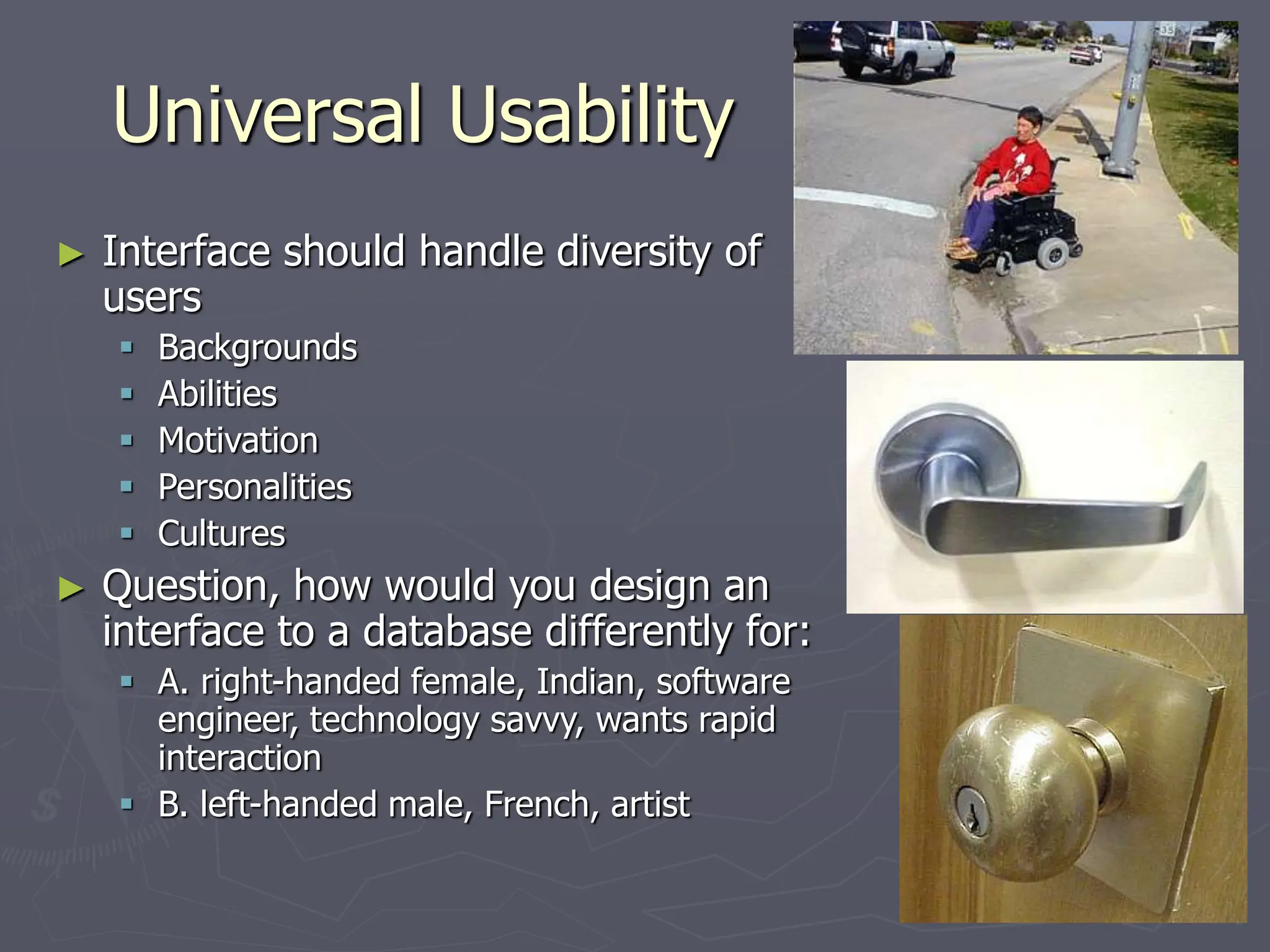 Universal Usability
► Interface should handle diversity of
users
 Backgrounds
 Abilities
 Motivation
 Personalities
 Cultures
► Question, how would you design an
interface to a database differently for:
 A. right-handed female, Indian, software
engineer, technology savvy, wants rapid
interaction
 B. left-handed male, French, artist
 