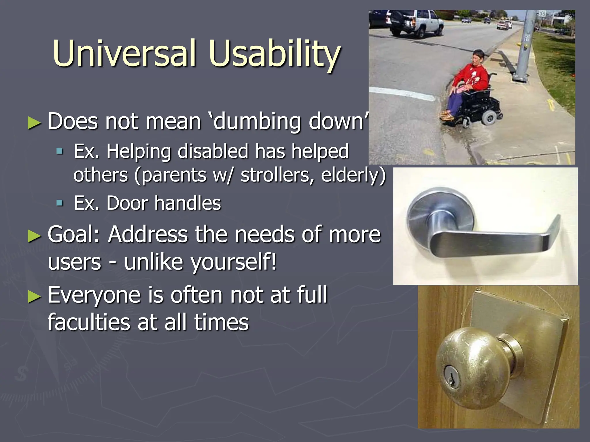 Universal Usability
► Does not mean ‘dumbing down’
 Ex. Helping disabled has helped
others (parents w/ strollers, elderly)
 Ex. Door handles
► Goal: Address the needs of more
users - unlike yourself!
► Everyone is often not at full
faculties at all times
 