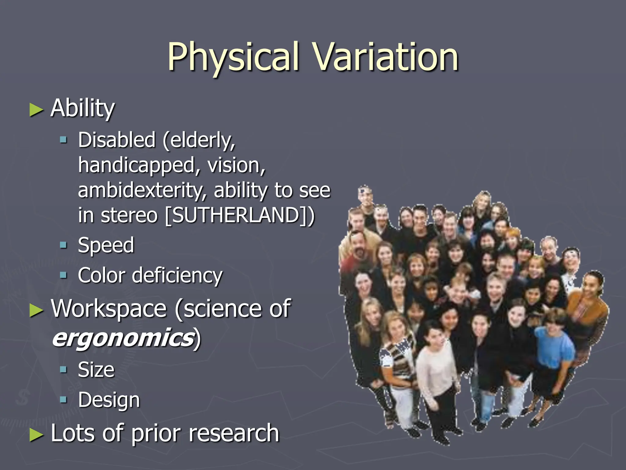 Physical Variation
► Ability
 Disabled (elderly,
handicapped, vision,
ambidexterity, ability to see
in stereo [SUTHERLAND])
 Speed
 Color deficiency
► Workspace (science of
ergonomics)
 Size
 Design
► Lots of prior research
 