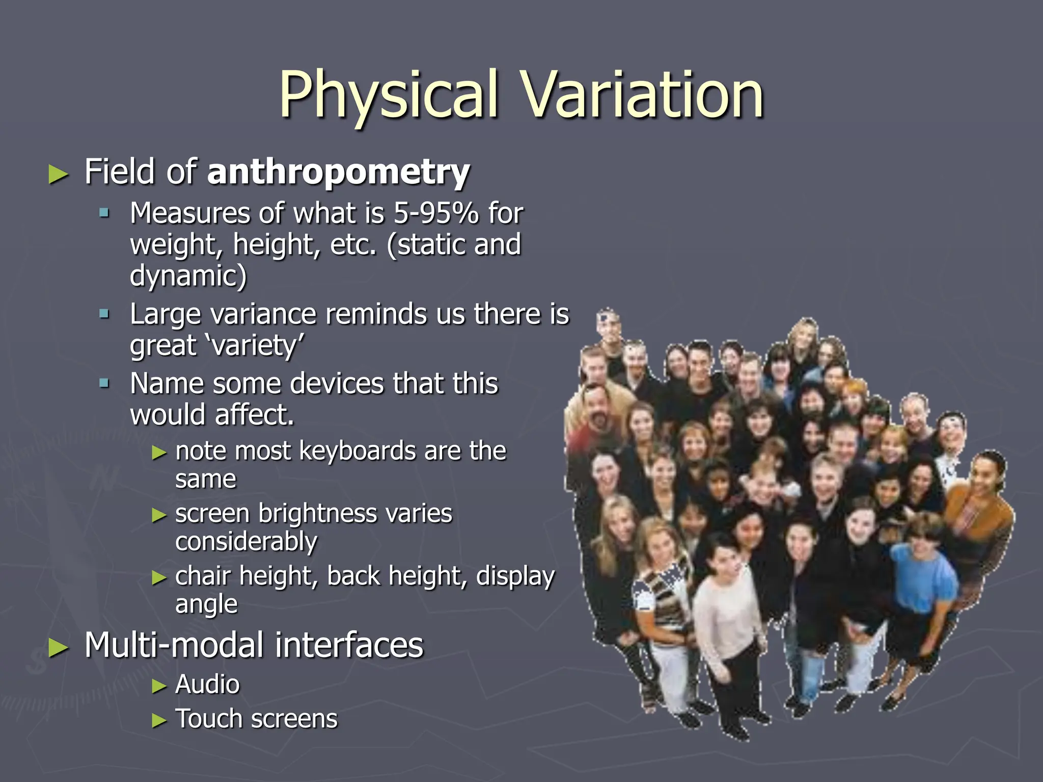 Physical Variation
► Field of anthropometry
 Measures of what is 5-95% for
weight, height, etc. (static and
dynamic)
 Large variance reminds us there is
great ‘variety’
 Name some devices that this
would affect.
► note most keyboards are the
same
► screen brightness varies
considerably
► chair height, back height, display
angle
► Multi-modal interfaces
► Audio
► Touch screens
 