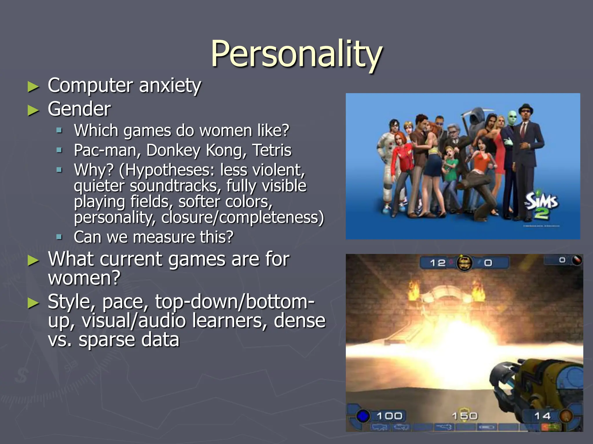 Personality
► Computer anxiety
► Gender
 Which games do women like?
 Pac-man, Donkey Kong, Tetris
 Why? (Hypotheses: less violent,
quieter soundtracks, fully visible
playing fields, softer colors,
personality, closure/completeness)
 Can we measure this?
► What current games are for
women?
► Style, pace, top-down/bottom-
up, visual/audio learners, dense
vs. sparse data
 