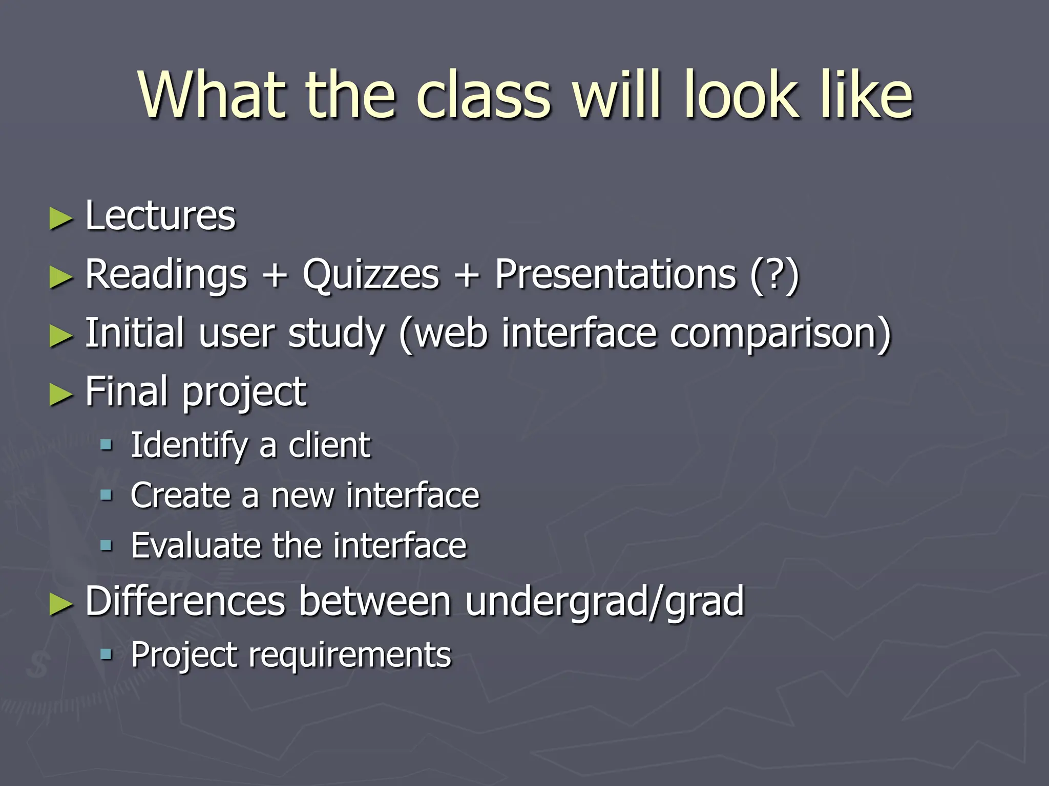 What the class will look like
► Lectures
► Readings + Quizzes + Presentations (?)
► Initial user study (web interface comparison)
► Final project
 Identify a client
 Create a new interface
 Evaluate the interface
► Differences between undergrad/grad
 Project requirements
 