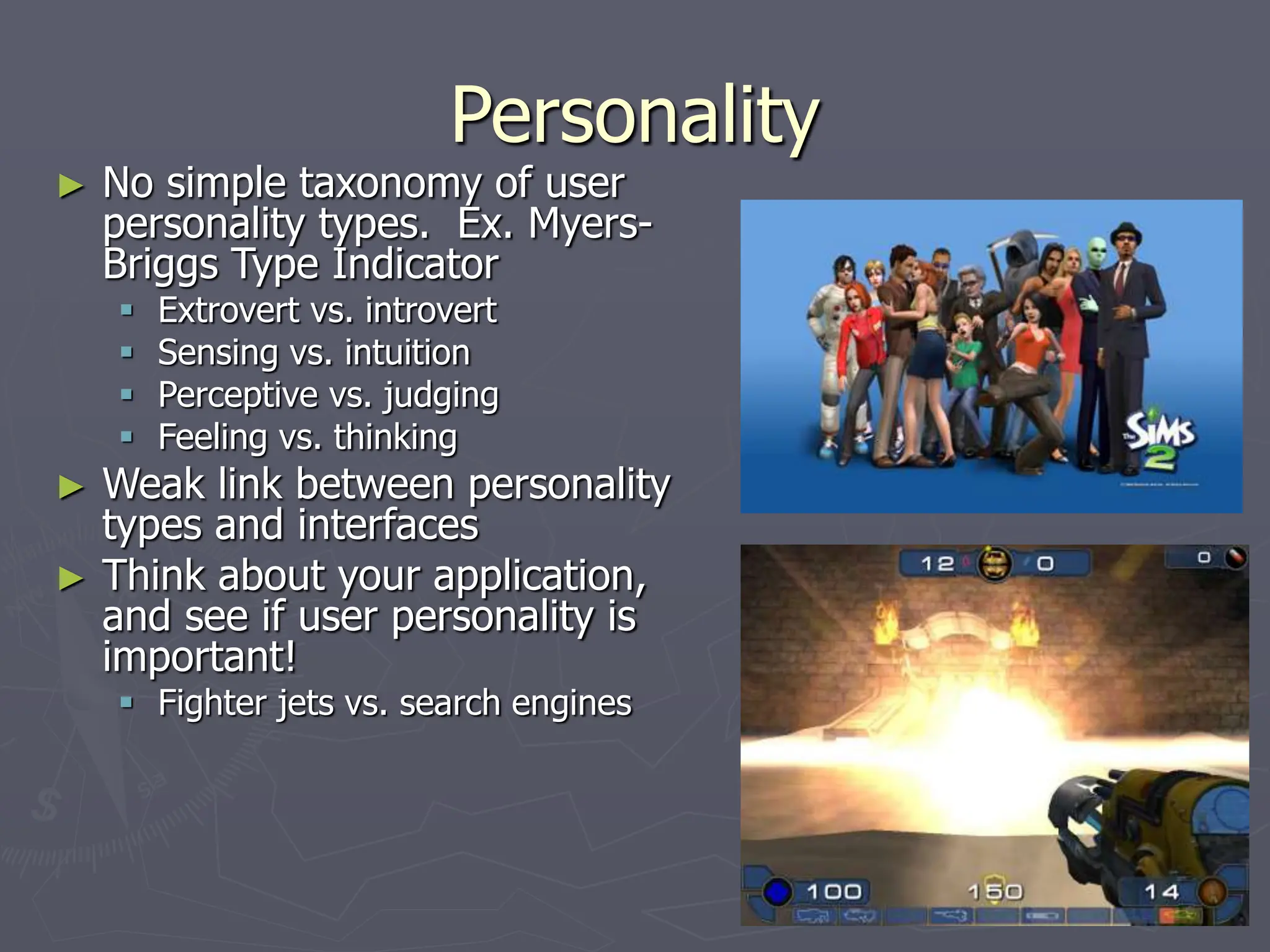 Personality
► No simple taxonomy of user
personality types. Ex. Myers-
Briggs Type Indicator
 Extrovert vs. introvert
 Sensing vs. intuition
 Perceptive vs. judging
 Feeling vs. thinking
► Weak link between personality
types and interfaces
► Think about your application,
and see if user personality is
important!
 Fighter jets vs. search engines
 