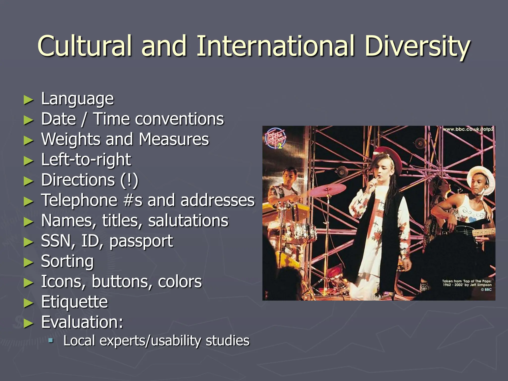 Cultural and International Diversity
► Language
► Date / Time conventions
► Weights and Measures
► Left-to-right
► Directions (!)
► Telephone #s and addresses
► Names, titles, salutations
► SSN, ID, passport
► Sorting
► Icons, buttons, colors
► Etiquette
► Evaluation:
 Local experts/usability studies
 