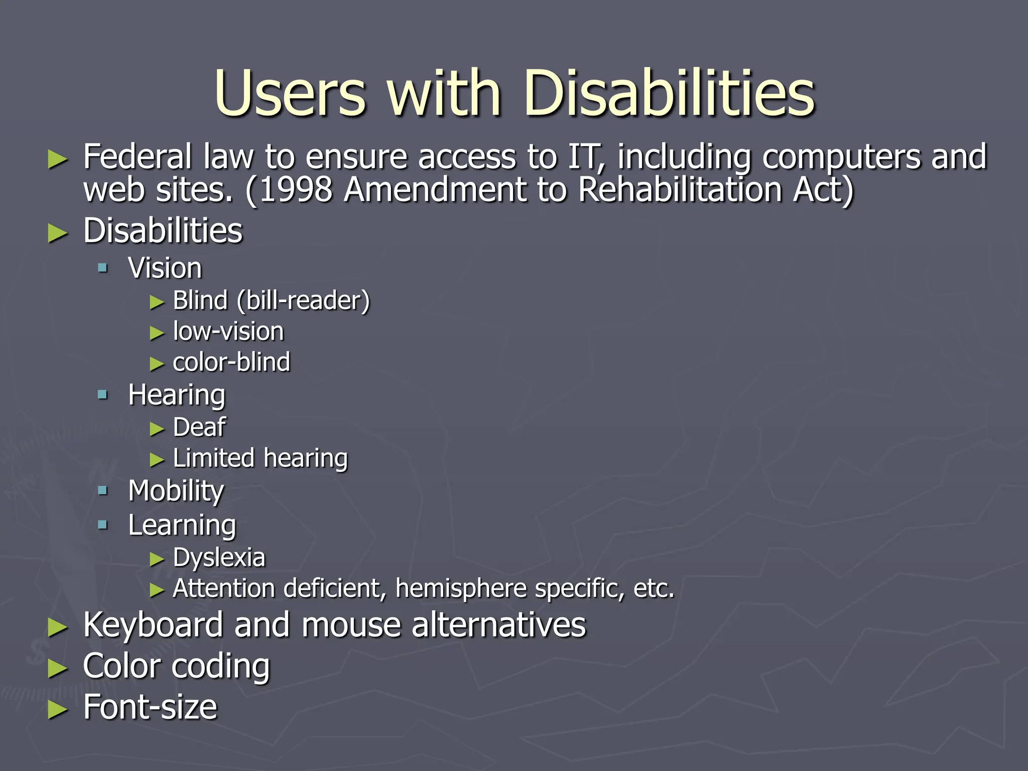 Users with Disabilities
► Federal law to ensure access to IT, including computers and
web sites. (1998 Amendment to Rehabilitation Act)
► Disabilities
 Vision
► Blind (bill-reader)
► low-vision
► color-blind
 Hearing
► Deaf
► Limited hearing
 Mobility
 Learning
► Dyslexia
► Attention deficient, hemisphere specific, etc.
► Keyboard and mouse alternatives
► Color coding
► Font-size
 