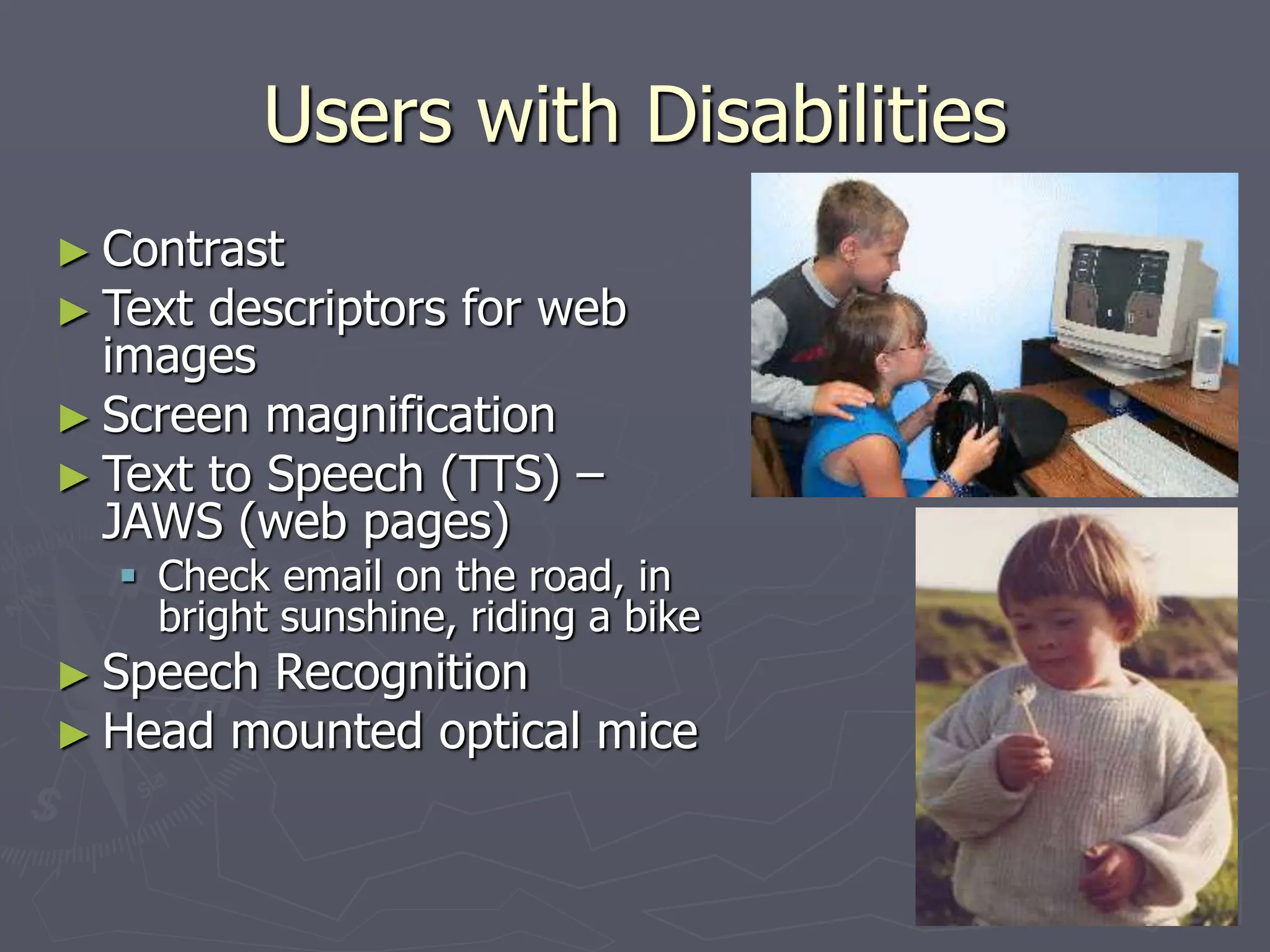 Users with Disabilities
► Contrast
► Text descriptors for web
images
► Screen magnification
► Text to Speech (TTS) –
JAWS (web pages)
 Check email on the road, in
bright sunshine, riding a bike
► Speech Recognition
► Head mounted optical mice
 