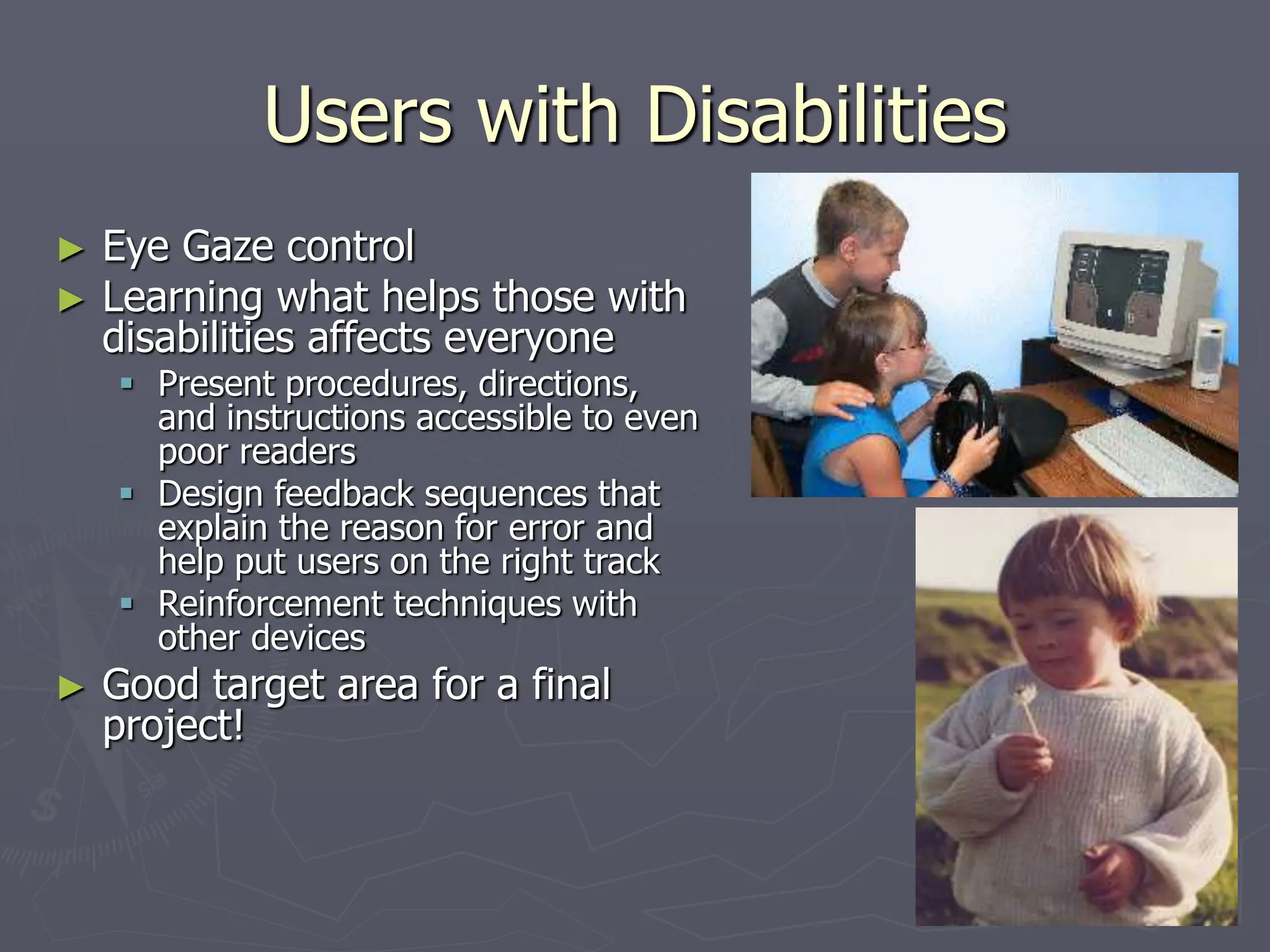 Users with Disabilities
► Eye Gaze control
► Learning what helps those with
disabilities affects everyone
 Present procedures, directions,
and instructions accessible to even
poor readers
 Design feedback sequences that
explain the reason for error and
help put users on the right track
 Reinforcement techniques with
other devices
► Good target area for a final
project!
 