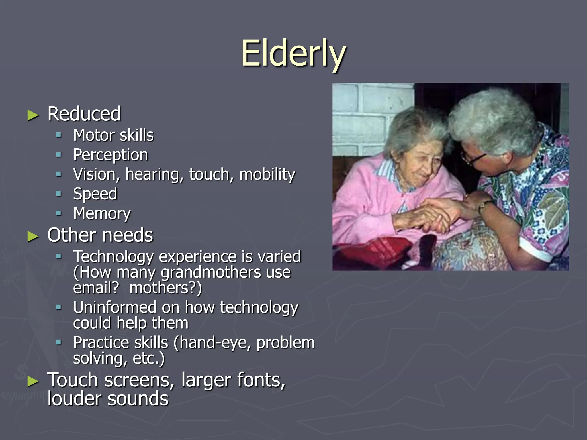 Elderly
► Reduced
 Motor skills
 Perception
 Vision, hearing, touch, mobility
 Speed
 Memory
► Other needs
 Technology experience is varied
(How many grandmothers use
email? mothers?)
 Uninformed on how technology
could help them
 Practice skills (hand-eye, problem
solving, etc.)
► Touch screens, larger fonts,
louder sounds
 