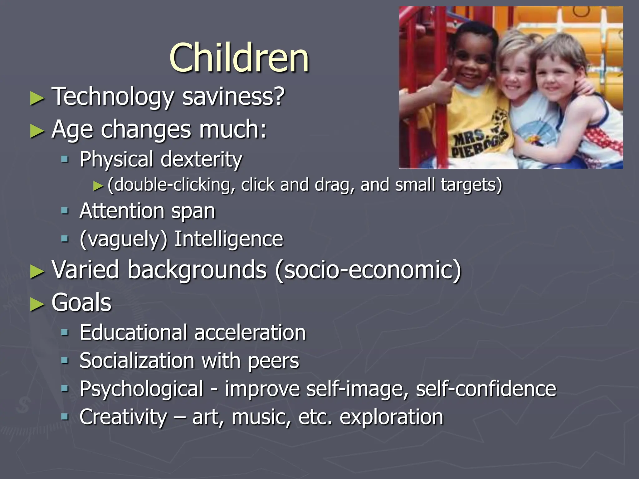 Children
► Technology saviness?
► Age changes much:
 Physical dexterity
►(double-clicking, click and drag, and small targets)
 Attention span
 (vaguely) Intelligence
► Varied backgrounds (socio-economic)
► Goals
 Educational acceleration
 Socialization with peers
 Psychological - improve self-image, self-confidence
 Creativity – art, music, etc. exploration
 