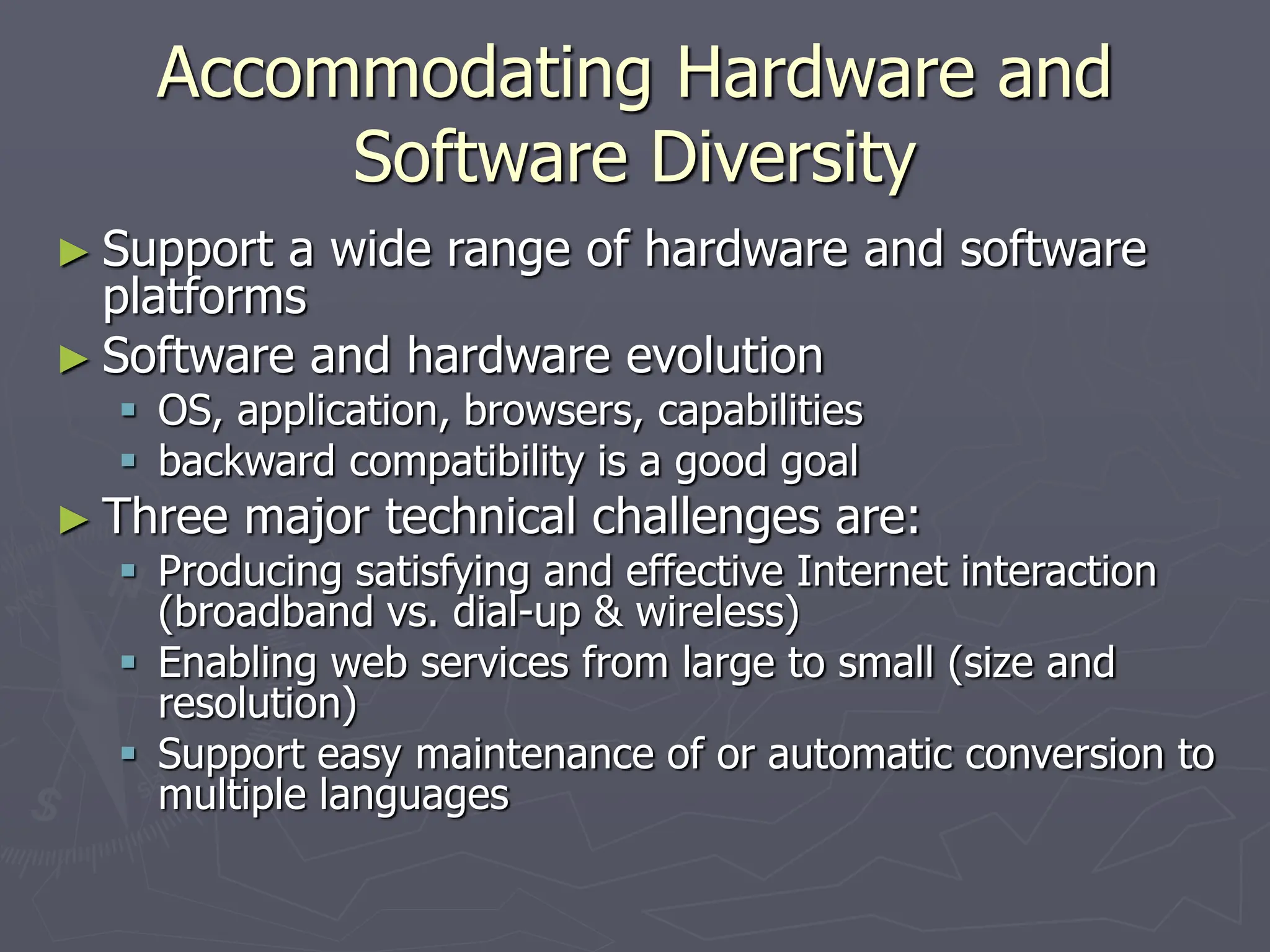 Accommodating Hardware and
Software Diversity
► Support a wide range of hardware and software
platforms
► Software and hardware evolution
 OS, application, browsers, capabilities
 backward compatibility is a good goal
► Three major technical challenges are:
 Producing satisfying and effective Internet interaction
(broadband vs. dial-up & wireless)
 Enabling web services from large to small (size and
resolution)
 Support easy maintenance of or automatic conversion to
multiple languages
 